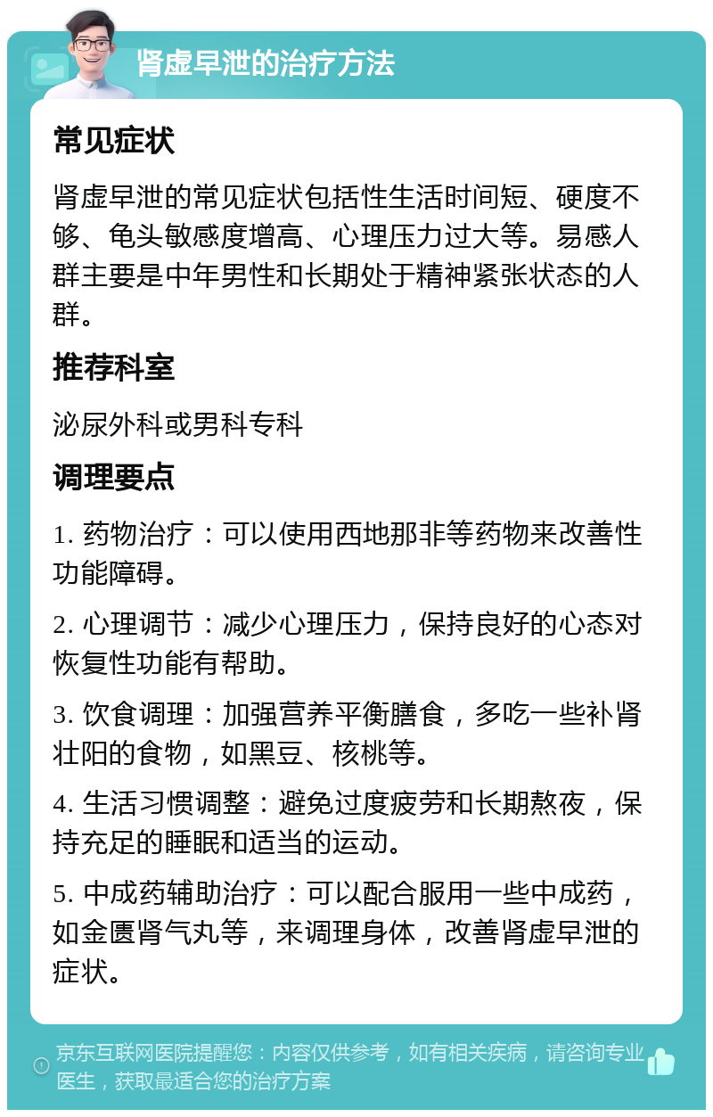 肾虚早泄的治疗方法 常见症状 肾虚早泄的常见症状包括性生活时间短、硬度不够、龟头敏感度增高、心理压力过大等。易感人群主要是中年男性和长期处于精神紧张状态的人群。 推荐科室 泌尿外科或男科专科 调理要点 1. 药物治疗：可以使用西地那非等药物来改善性功能障碍。 2. 心理调节：减少心理压力，保持良好的心态对恢复性功能有帮助。 3. 饮食调理：加强营养平衡膳食，多吃一些补肾壮阳的食物，如黑豆、核桃等。 4. 生活习惯调整：避免过度疲劳和长期熬夜，保持充足的睡眠和适当的运动。 5. 中成药辅助治疗：可以配合服用一些中成药，如金匮肾气丸等，来调理身体，改善肾虚早泄的症状。