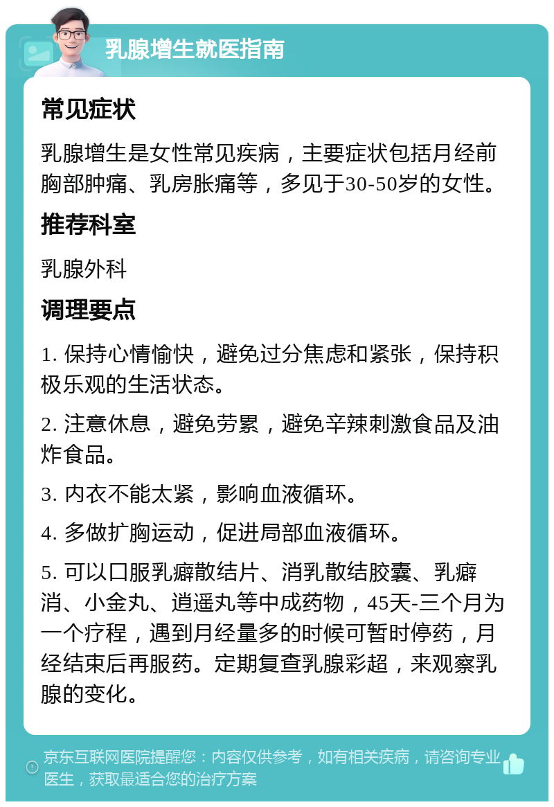 乳腺增生就医指南 常见症状 乳腺增生是女性常见疾病，主要症状包括月经前胸部肿痛、乳房胀痛等，多见于30-50岁的女性。 推荐科室 乳腺外科 调理要点 1. 保持心情愉快，避免过分焦虑和紧张，保持积极乐观的生活状态。 2. 注意休息，避免劳累，避免辛辣刺激食品及油炸食品。 3. 内衣不能太紧，影响血液循环。 4. 多做扩胸运动，促进局部血液循环。 5. 可以口服乳癖散结片、消乳散结胶囊、乳癖消、小金丸、逍遥丸等中成药物，45天-三个月为一个疗程，遇到月经量多的时候可暂时停药，月经结束后再服药。定期复查乳腺彩超，来观察乳腺的变化。