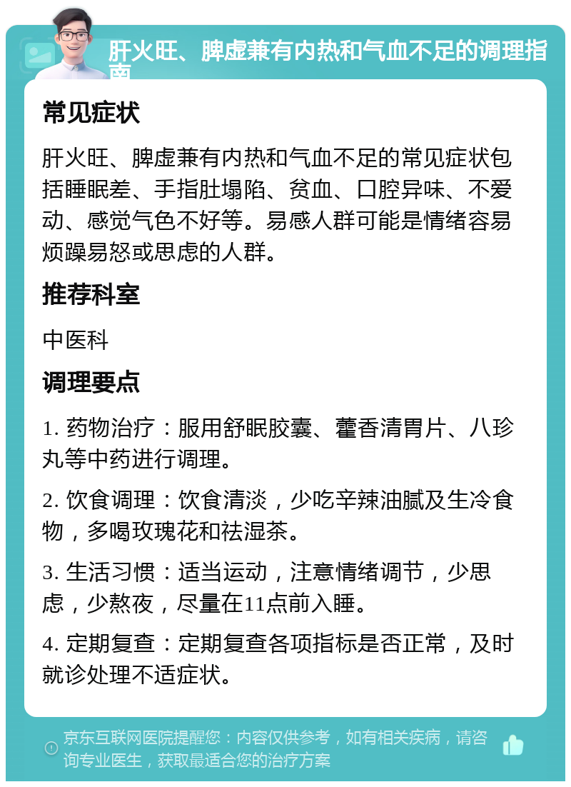 肝火旺、脾虚兼有内热和气血不足的调理指南 常见症状 肝火旺、脾虚兼有内热和气血不足的常见症状包括睡眠差、手指肚塌陷、贫血、口腔异味、不爱动、感觉气色不好等。易感人群可能是情绪容易烦躁易怒或思虑的人群。 推荐科室 中医科 调理要点 1. 药物治疗：服用舒眠胶囊、藿香清胃片、八珍丸等中药进行调理。 2. 饮食调理：饮食清淡，少吃辛辣油腻及生冷食物，多喝玫瑰花和祛湿茶。 3. 生活习惯：适当运动，注意情绪调节，少思虑，少熬夜，尽量在11点前入睡。 4. 定期复查：定期复查各项指标是否正常，及时就诊处理不适症状。