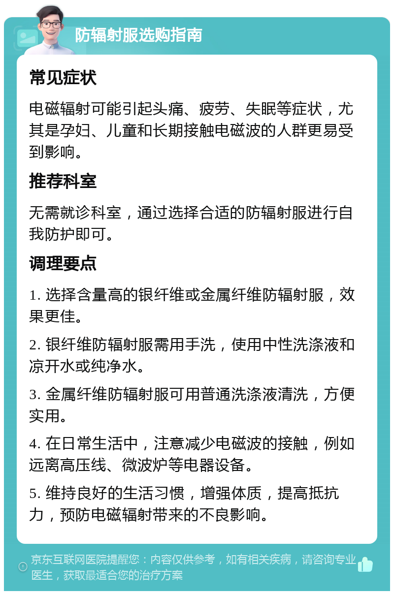 防辐射服选购指南 常见症状 电磁辐射可能引起头痛、疲劳、失眠等症状，尤其是孕妇、儿童和长期接触电磁波的人群更易受到影响。 推荐科室 无需就诊科室，通过选择合适的防辐射服进行自我防护即可。 调理要点 1. 选择含量高的银纤维或金属纤维防辐射服，效果更佳。 2. 银纤维防辐射服需用手洗，使用中性洗涤液和凉开水或纯净水。 3. 金属纤维防辐射服可用普通洗涤液清洗，方便实用。 4. 在日常生活中，注意减少电磁波的接触，例如远离高压线、微波炉等电器设备。 5. 维持良好的生活习惯，增强体质，提高抵抗力，预防电磁辐射带来的不良影响。