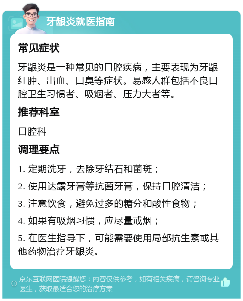 牙龈炎就医指南 常见症状 牙龈炎是一种常见的口腔疾病，主要表现为牙龈红肿、出血、口臭等症状。易感人群包括不良口腔卫生习惯者、吸烟者、压力大者等。 推荐科室 口腔科 调理要点 1. 定期洗牙，去除牙结石和菌斑； 2. 使用达露牙膏等抗菌牙膏，保持口腔清洁； 3. 注意饮食，避免过多的糖分和酸性食物； 4. 如果有吸烟习惯，应尽量戒烟； 5. 在医生指导下，可能需要使用局部抗生素或其他药物治疗牙龈炎。