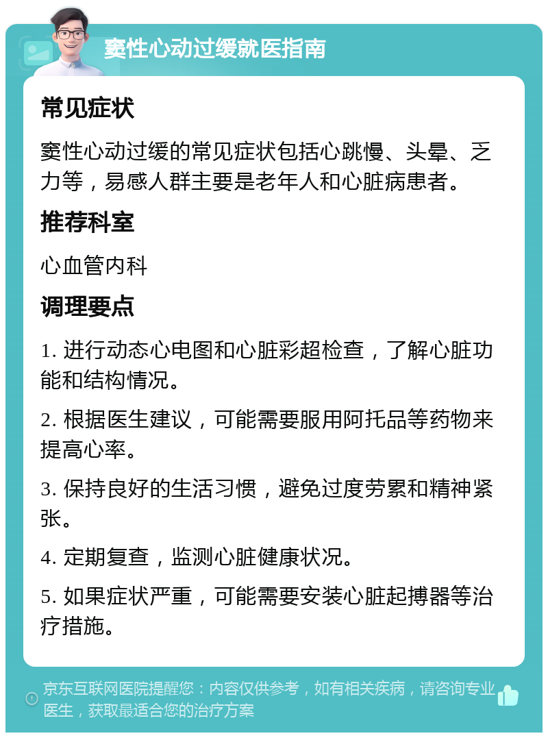 窦性心动过缓就医指南 常见症状 窦性心动过缓的常见症状包括心跳慢、头晕、乏力等，易感人群主要是老年人和心脏病患者。 推荐科室 心血管内科 调理要点 1. 进行动态心电图和心脏彩超检查，了解心脏功能和结构情况。 2. 根据医生建议，可能需要服用阿托品等药物来提高心率。 3. 保持良好的生活习惯，避免过度劳累和精神紧张。 4. 定期复查，监测心脏健康状况。 5. 如果症状严重，可能需要安装心脏起搏器等治疗措施。