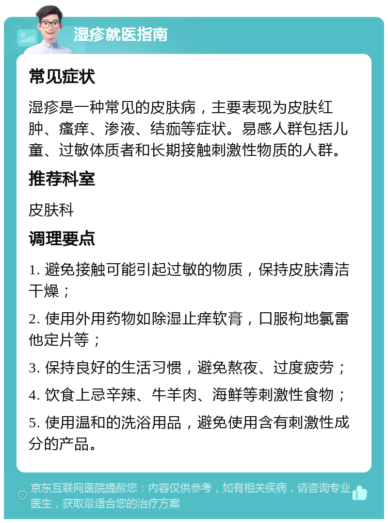 湿疹就医指南 常见症状 湿疹是一种常见的皮肤病，主要表现为皮肤红肿、瘙痒、渗液、结痂等症状。易感人群包括儿童、过敏体质者和长期接触刺激性物质的人群。 推荐科室 皮肤科 调理要点 1. 避免接触可能引起过敏的物质，保持皮肤清洁干燥； 2. 使用外用药物如除湿止痒软膏，口服枸地氯雷他定片等； 3. 保持良好的生活习惯，避免熬夜、过度疲劳； 4. 饮食上忌辛辣、牛羊肉、海鲜等刺激性食物； 5. 使用温和的洗浴用品，避免使用含有刺激性成分的产品。