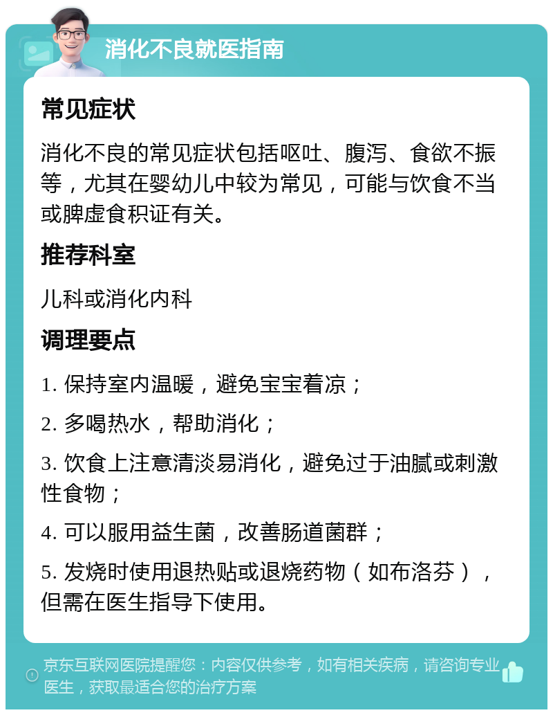 消化不良就医指南 常见症状 消化不良的常见症状包括呕吐、腹泻、食欲不振等，尤其在婴幼儿中较为常见，可能与饮食不当或脾虚食积证有关。 推荐科室 儿科或消化内科 调理要点 1. 保持室内温暖，避免宝宝着凉； 2. 多喝热水，帮助消化； 3. 饮食上注意清淡易消化，避免过于油腻或刺激性食物； 4. 可以服用益生菌，改善肠道菌群； 5. 发烧时使用退热贴或退烧药物（如布洛芬），但需在医生指导下使用。