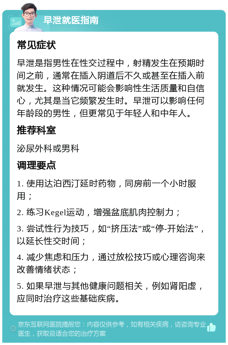 早泄就医指南 常见症状 早泄是指男性在性交过程中，射精发生在预期时间之前，通常在插入阴道后不久或甚至在插入前就发生。这种情况可能会影响性生活质量和自信心，尤其是当它频繁发生时。早泄可以影响任何年龄段的男性，但更常见于年轻人和中年人。 推荐科室 泌尿外科或男科 调理要点 1. 使用达泊西汀延时药物，同房前一个小时服用； 2. 练习Kegel运动，增强盆底肌肉控制力； 3. 尝试性行为技巧，如“挤压法”或“停-开始法”，以延长性交时间； 4. 减少焦虑和压力，通过放松技巧或心理咨询来改善情绪状态； 5. 如果早泄与其他健康问题相关，例如肾阳虚，应同时治疗这些基础疾病。