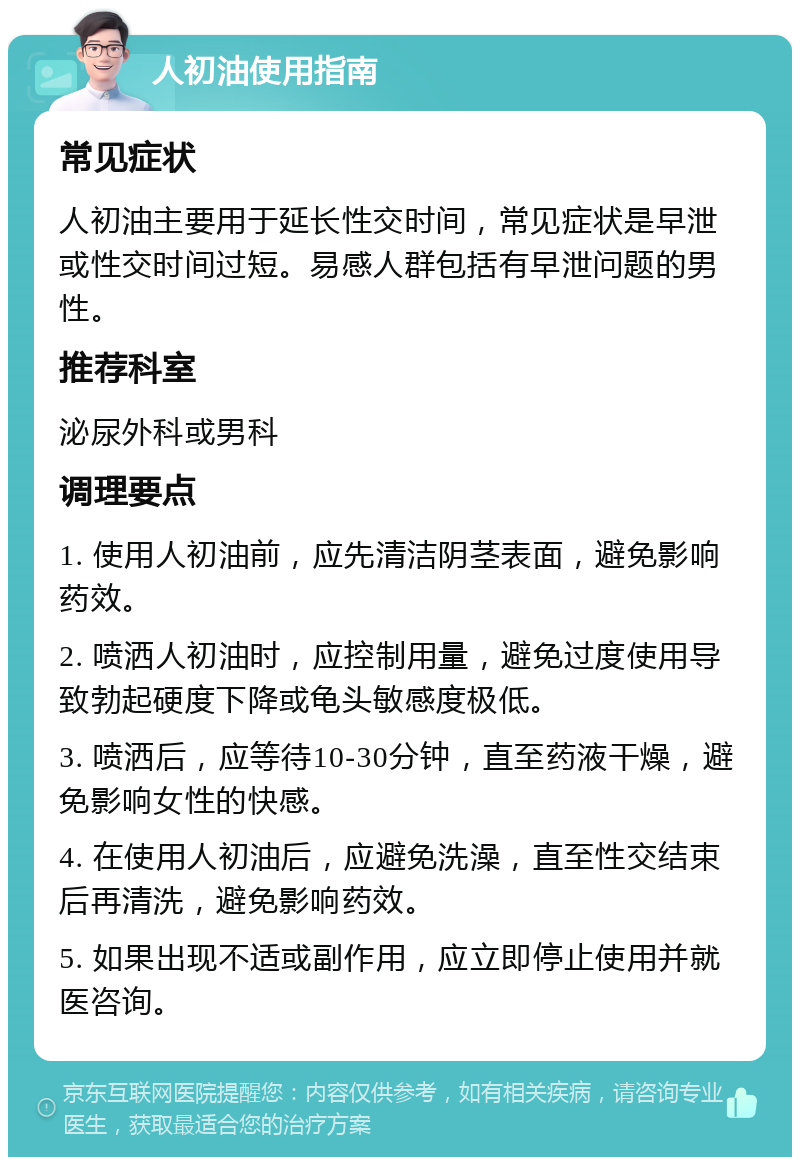 人初油使用指南 常见症状 人初油主要用于延长性交时间，常见症状是早泄或性交时间过短。易感人群包括有早泄问题的男性。 推荐科室 泌尿外科或男科 调理要点 1. 使用人初油前，应先清洁阴茎表面，避免影响药效。 2. 喷洒人初油时，应控制用量，避免过度使用导致勃起硬度下降或龟头敏感度极低。 3. 喷洒后，应等待10-30分钟，直至药液干燥，避免影响女性的快感。 4. 在使用人初油后，应避免洗澡，直至性交结束后再清洗，避免影响药效。 5. 如果出现不适或副作用，应立即停止使用并就医咨询。