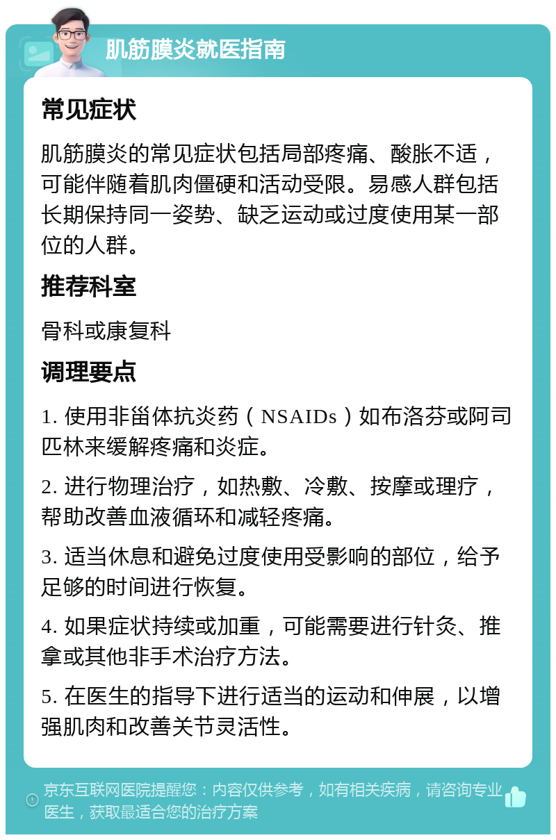 肌筋膜炎就医指南 常见症状 肌筋膜炎的常见症状包括局部疼痛、酸胀不适，可能伴随着肌肉僵硬和活动受限。易感人群包括长期保持同一姿势、缺乏运动或过度使用某一部位的人群。 推荐科室 骨科或康复科 调理要点 1. 使用非甾体抗炎药（NSAIDs）如布洛芬或阿司匹林来缓解疼痛和炎症。 2. 进行物理治疗，如热敷、冷敷、按摩或理疗，帮助改善血液循环和减轻疼痛。 3. 适当休息和避免过度使用受影响的部位，给予足够的时间进行恢复。 4. 如果症状持续或加重，可能需要进行针灸、推拿或其他非手术治疗方法。 5. 在医生的指导下进行适当的运动和伸展，以增强肌肉和改善关节灵活性。