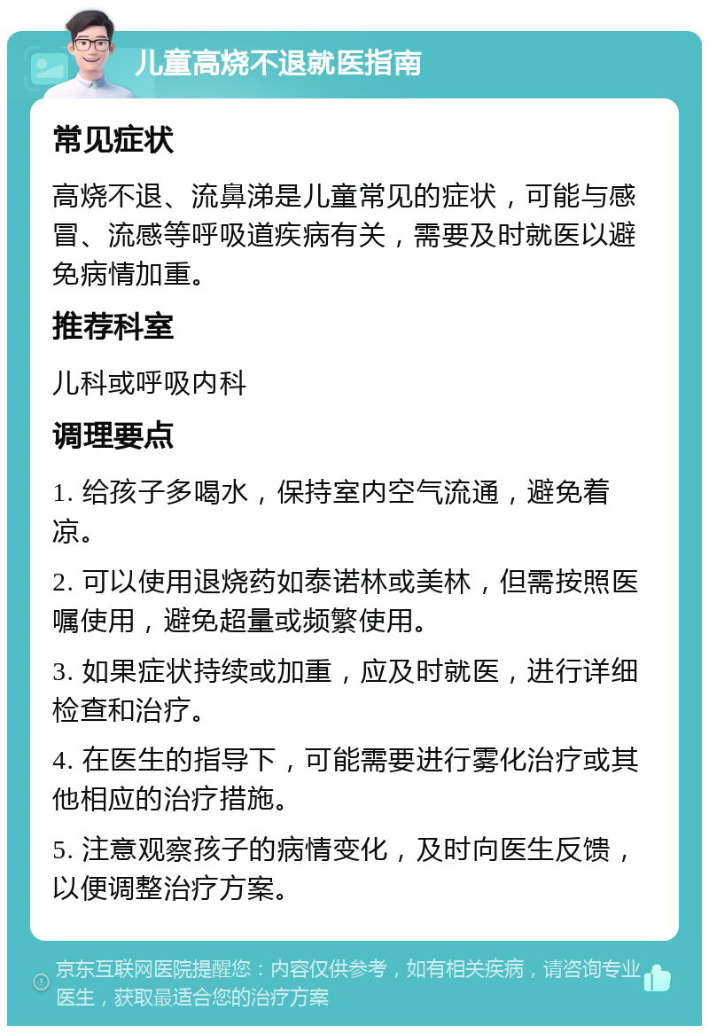 儿童高烧不退就医指南 常见症状 高烧不退、流鼻涕是儿童常见的症状，可能与感冒、流感等呼吸道疾病有关，需要及时就医以避免病情加重。 推荐科室 儿科或呼吸内科 调理要点 1. 给孩子多喝水，保持室内空气流通，避免着凉。 2. 可以使用退烧药如泰诺林或美林，但需按照医嘱使用，避免超量或频繁使用。 3. 如果症状持续或加重，应及时就医，进行详细检查和治疗。 4. 在医生的指导下，可能需要进行雾化治疗或其他相应的治疗措施。 5. 注意观察孩子的病情变化，及时向医生反馈，以便调整治疗方案。