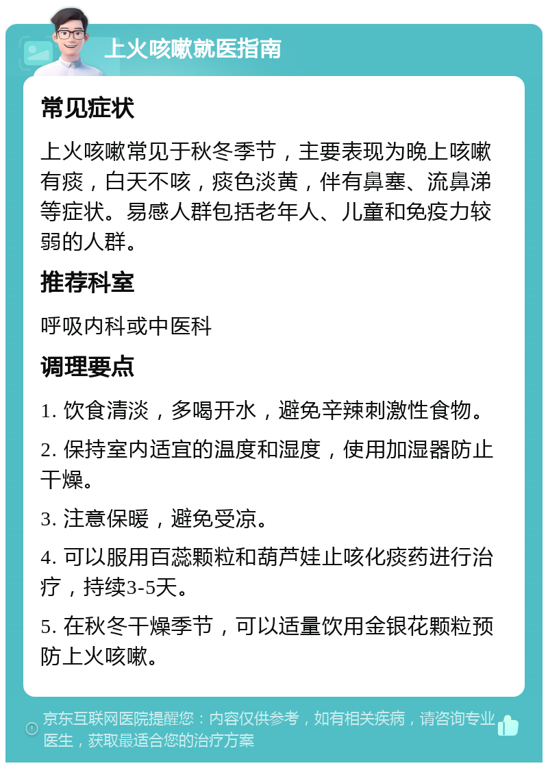 上火咳嗽就医指南 常见症状 上火咳嗽常见于秋冬季节，主要表现为晚上咳嗽有痰，白天不咳，痰色淡黄，伴有鼻塞、流鼻涕等症状。易感人群包括老年人、儿童和免疫力较弱的人群。 推荐科室 呼吸内科或中医科 调理要点 1. 饮食清淡，多喝开水，避免辛辣刺激性食物。 2. 保持室内适宜的温度和湿度，使用加湿器防止干燥。 3. 注意保暖，避免受凉。 4. 可以服用百蕊颗粒和葫芦娃止咳化痰药进行治疗，持续3-5天。 5. 在秋冬干燥季节，可以适量饮用金银花颗粒预防上火咳嗽。