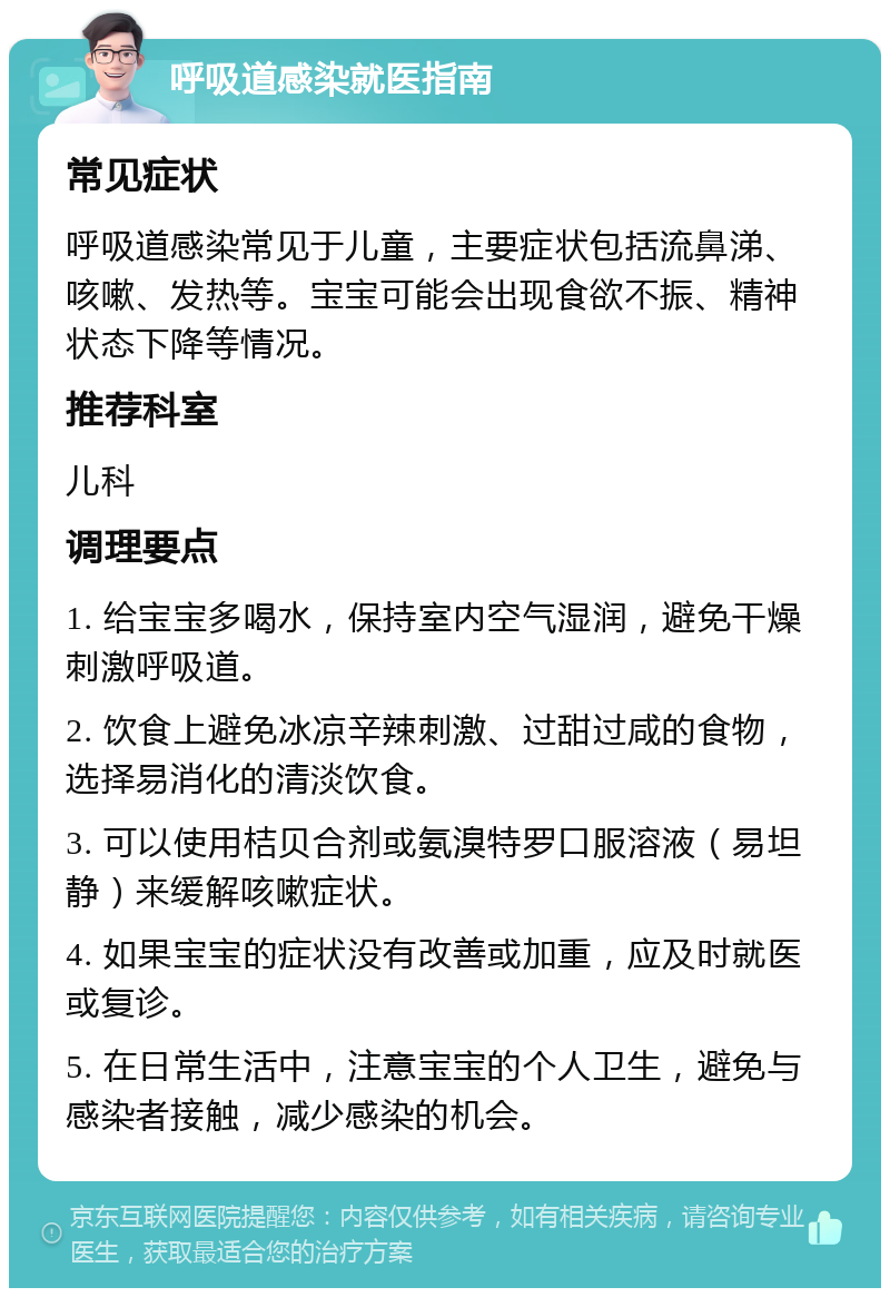 呼吸道感染就医指南 常见症状 呼吸道感染常见于儿童，主要症状包括流鼻涕、咳嗽、发热等。宝宝可能会出现食欲不振、精神状态下降等情况。 推荐科室 儿科 调理要点 1. 给宝宝多喝水，保持室内空气湿润，避免干燥刺激呼吸道。 2. 饮食上避免冰凉辛辣刺激、过甜过咸的食物，选择易消化的清淡饮食。 3. 可以使用桔贝合剂或氨溴特罗口服溶液（易坦静）来缓解咳嗽症状。 4. 如果宝宝的症状没有改善或加重，应及时就医或复诊。 5. 在日常生活中，注意宝宝的个人卫生，避免与感染者接触，减少感染的机会。