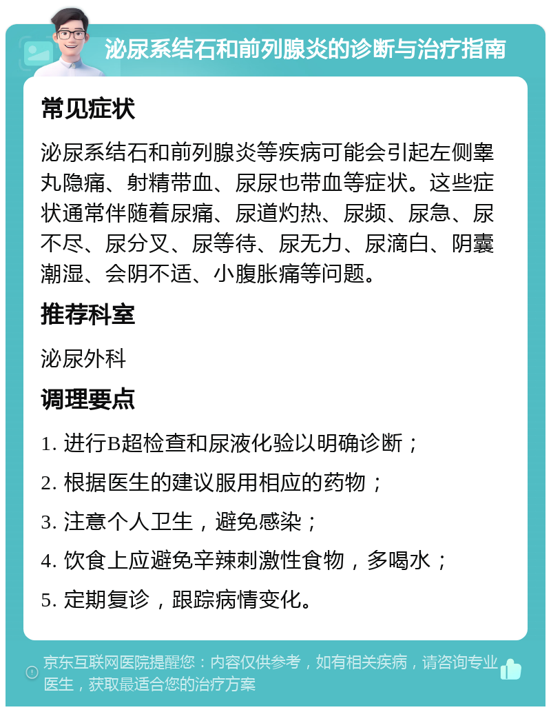 泌尿系结石和前列腺炎的诊断与治疗指南 常见症状 泌尿系结石和前列腺炎等疾病可能会引起左侧睾丸隐痛、射精带血、尿尿也带血等症状。这些症状通常伴随着尿痛、尿道灼热、尿频、尿急、尿不尽、尿分叉、尿等待、尿无力、尿滴白、阴囊潮湿、会阴不适、小腹胀痛等问题。 推荐科室 泌尿外科 调理要点 1. 进行B超检查和尿液化验以明确诊断； 2. 根据医生的建议服用相应的药物； 3. 注意个人卫生，避免感染； 4. 饮食上应避免辛辣刺激性食物，多喝水； 5. 定期复诊，跟踪病情变化。