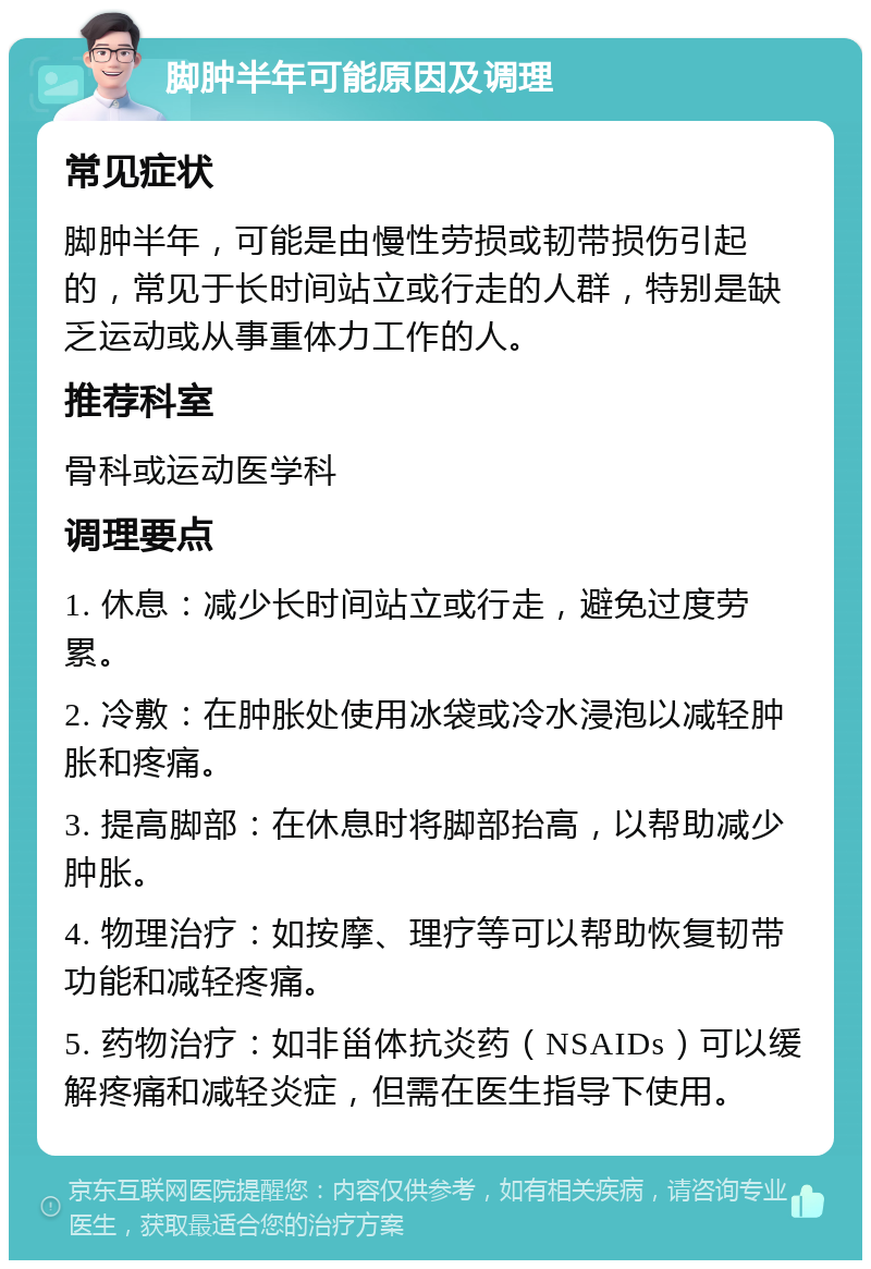 脚肿半年可能原因及调理 常见症状 脚肿半年，可能是由慢性劳损或韧带损伤引起的，常见于长时间站立或行走的人群，特别是缺乏运动或从事重体力工作的人。 推荐科室 骨科或运动医学科 调理要点 1. 休息：减少长时间站立或行走，避免过度劳累。 2. 冷敷：在肿胀处使用冰袋或冷水浸泡以减轻肿胀和疼痛。 3. 提高脚部：在休息时将脚部抬高，以帮助减少肿胀。 4. 物理治疗：如按摩、理疗等可以帮助恢复韧带功能和减轻疼痛。 5. 药物治疗：如非甾体抗炎药（NSAIDs）可以缓解疼痛和减轻炎症，但需在医生指导下使用。