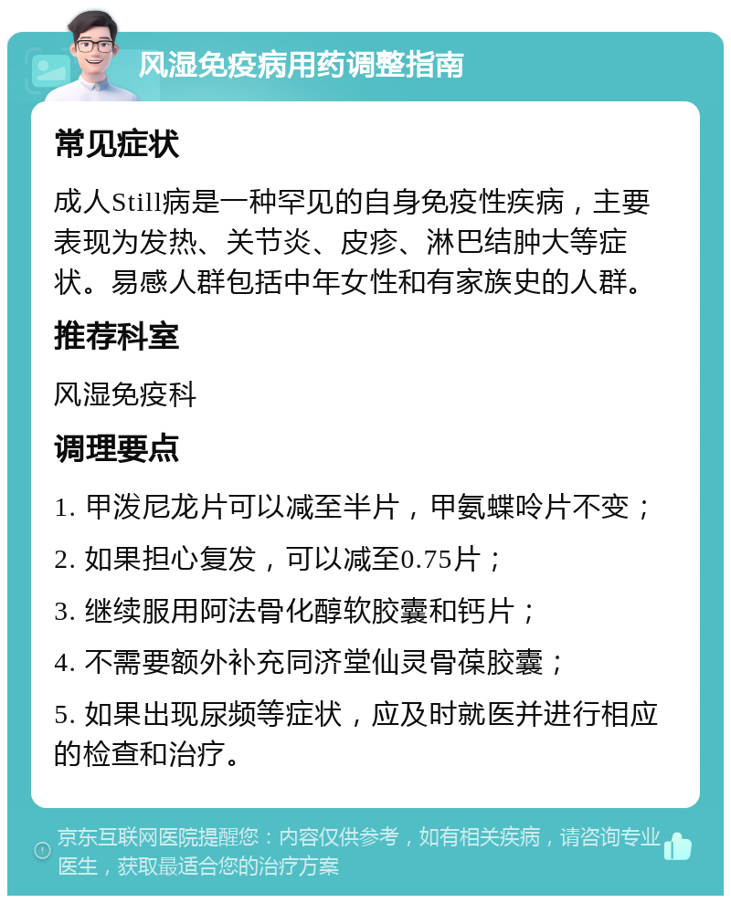 风湿免疫病用药调整指南 常见症状 成人Still病是一种罕见的自身免疫性疾病，主要表现为发热、关节炎、皮疹、淋巴结肿大等症状。易感人群包括中年女性和有家族史的人群。 推荐科室 风湿免疫科 调理要点 1. 甲泼尼龙片可以减至半片，甲氨蝶呤片不变； 2. 如果担心复发，可以减至0.75片； 3. 继续服用阿法骨化醇软胶囊和钙片； 4. 不需要额外补充同济堂仙灵骨葆胶囊； 5. 如果出现尿频等症状，应及时就医并进行相应的检查和治疗。