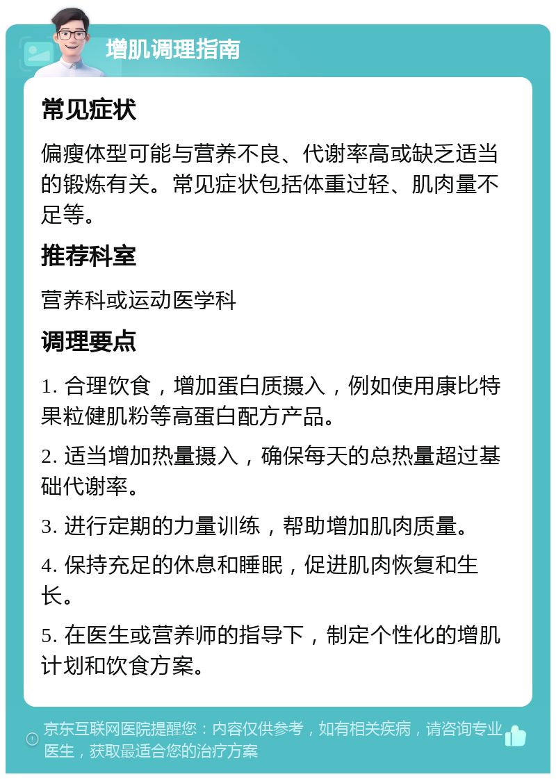 增肌调理指南 常见症状 偏瘦体型可能与营养不良、代谢率高或缺乏适当的锻炼有关。常见症状包括体重过轻、肌肉量不足等。 推荐科室 营养科或运动医学科 调理要点 1. 合理饮食，增加蛋白质摄入，例如使用康比特果粒健肌粉等高蛋白配方产品。 2. 适当增加热量摄入，确保每天的总热量超过基础代谢率。 3. 进行定期的力量训练，帮助增加肌肉质量。 4. 保持充足的休息和睡眠，促进肌肉恢复和生长。 5. 在医生或营养师的指导下，制定个性化的增肌计划和饮食方案。