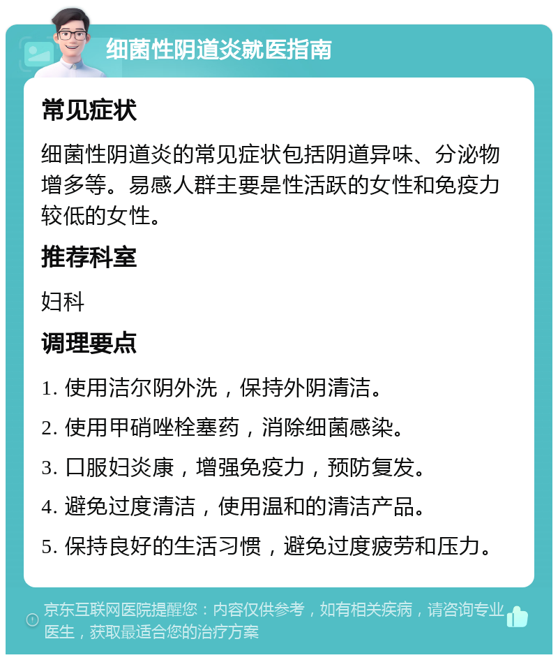 细菌性阴道炎就医指南 常见症状 细菌性阴道炎的常见症状包括阴道异味、分泌物增多等。易感人群主要是性活跃的女性和免疫力较低的女性。 推荐科室 妇科 调理要点 1. 使用洁尔阴外洗，保持外阴清洁。 2. 使用甲硝唑栓塞药，消除细菌感染。 3. 口服妇炎康，增强免疫力，预防复发。 4. 避免过度清洁，使用温和的清洁产品。 5. 保持良好的生活习惯，避免过度疲劳和压力。