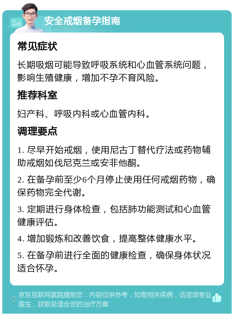 安全戒烟备孕指南 常见症状 长期吸烟可能导致呼吸系统和心血管系统问题，影响生殖健康，增加不孕不育风险。 推荐科室 妇产科、呼吸内科或心血管内科。 调理要点 1. 尽早开始戒烟，使用尼古丁替代疗法或药物辅助戒烟如伐尼克兰或安非他酮。 2. 在备孕前至少6个月停止使用任何戒烟药物，确保药物完全代谢。 3. 定期进行身体检查，包括肺功能测试和心血管健康评估。 4. 增加锻炼和改善饮食，提高整体健康水平。 5. 在备孕前进行全面的健康检查，确保身体状况适合怀孕。