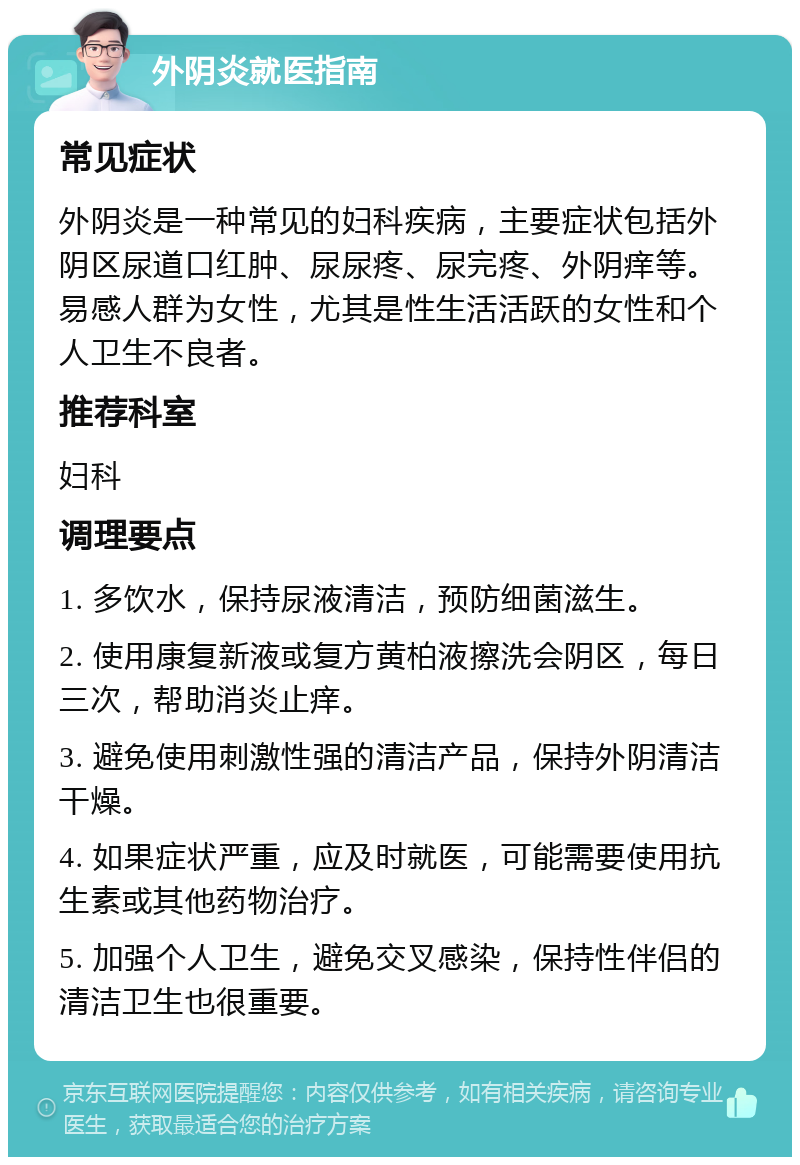 外阴炎就医指南 常见症状 外阴炎是一种常见的妇科疾病，主要症状包括外阴区尿道口红肿、尿尿疼、尿完疼、外阴痒等。易感人群为女性，尤其是性生活活跃的女性和个人卫生不良者。 推荐科室 妇科 调理要点 1. 多饮水，保持尿液清洁，预防细菌滋生。 2. 使用康复新液或复方黄柏液擦洗会阴区，每日三次，帮助消炎止痒。 3. 避免使用刺激性强的清洁产品，保持外阴清洁干燥。 4. 如果症状严重，应及时就医，可能需要使用抗生素或其他药物治疗。 5. 加强个人卫生，避免交叉感染，保持性伴侣的清洁卫生也很重要。