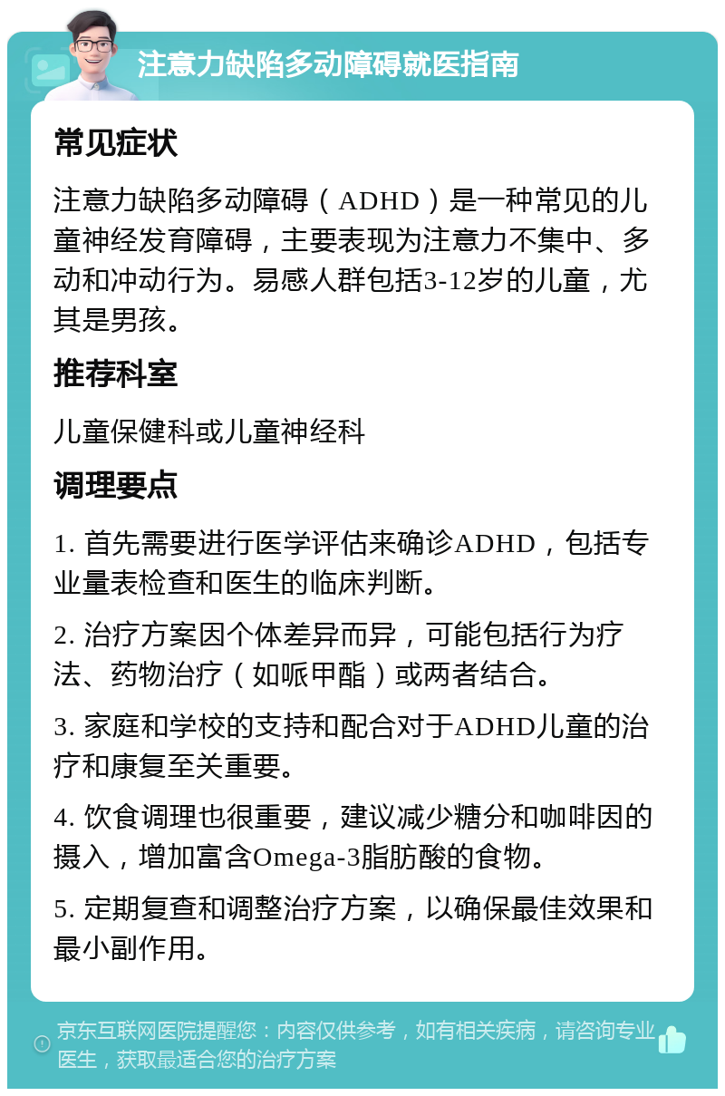 注意力缺陷多动障碍就医指南 常见症状 注意力缺陷多动障碍（ADHD）是一种常见的儿童神经发育障碍，主要表现为注意力不集中、多动和冲动行为。易感人群包括3-12岁的儿童，尤其是男孩。 推荐科室 儿童保健科或儿童神经科 调理要点 1. 首先需要进行医学评估来确诊ADHD，包括专业量表检查和医生的临床判断。 2. 治疗方案因个体差异而异，可能包括行为疗法、药物治疗（如哌甲酯）或两者结合。 3. 家庭和学校的支持和配合对于ADHD儿童的治疗和康复至关重要。 4. 饮食调理也很重要，建议减少糖分和咖啡因的摄入，增加富含Omega-3脂肪酸的食物。 5. 定期复查和调整治疗方案，以确保最佳效果和最小副作用。