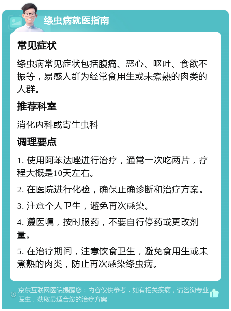 绦虫病就医指南 常见症状 绦虫病常见症状包括腹痛、恶心、呕吐、食欲不振等，易感人群为经常食用生或未煮熟的肉类的人群。 推荐科室 消化内科或寄生虫科 调理要点 1. 使用阿苯达唑进行治疗，通常一次吃两片，疗程大概是10天左右。 2. 在医院进行化验，确保正确诊断和治疗方案。 3. 注意个人卫生，避免再次感染。 4. 遵医嘱，按时服药，不要自行停药或更改剂量。 5. 在治疗期间，注意饮食卫生，避免食用生或未煮熟的肉类，防止再次感染绦虫病。