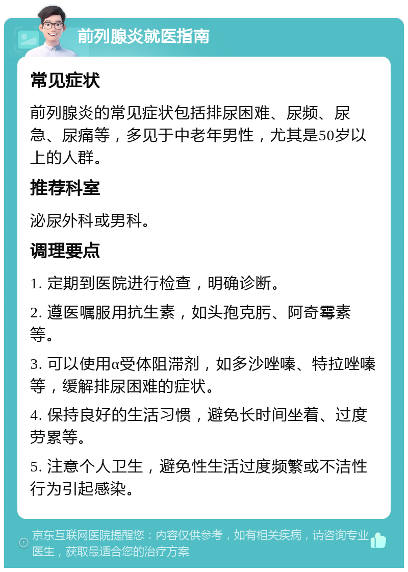 前列腺炎就医指南 常见症状 前列腺炎的常见症状包括排尿困难、尿频、尿急、尿痛等，多见于中老年男性，尤其是50岁以上的人群。 推荐科室 泌尿外科或男科。 调理要点 1. 定期到医院进行检查，明确诊断。 2. 遵医嘱服用抗生素，如头孢克肟、阿奇霉素等。 3. 可以使用α受体阻滞剂，如多沙唑嗪、特拉唑嗪等，缓解排尿困难的症状。 4. 保持良好的生活习惯，避免长时间坐着、过度劳累等。 5. 注意个人卫生，避免性生活过度频繁或不洁性行为引起感染。