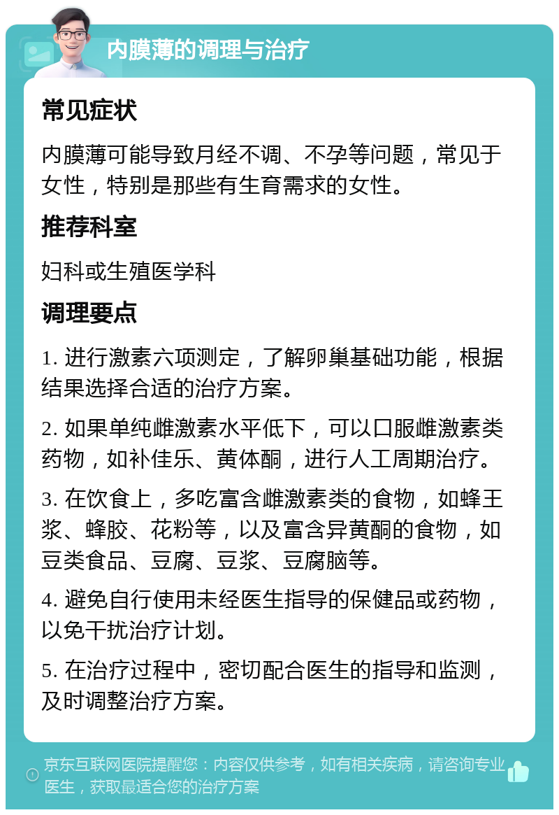 内膜薄的调理与治疗 常见症状 内膜薄可能导致月经不调、不孕等问题，常见于女性，特别是那些有生育需求的女性。 推荐科室 妇科或生殖医学科 调理要点 1. 进行激素六项测定，了解卵巢基础功能，根据结果选择合适的治疗方案。 2. 如果单纯雌激素水平低下，可以口服雌激素类药物，如补佳乐、黄体酮，进行人工周期治疗。 3. 在饮食上，多吃富含雌激素类的食物，如蜂王浆、蜂胶、花粉等，以及富含异黄酮的食物，如豆类食品、豆腐、豆浆、豆腐脑等。 4. 避免自行使用未经医生指导的保健品或药物，以免干扰治疗计划。 5. 在治疗过程中，密切配合医生的指导和监测，及时调整治疗方案。