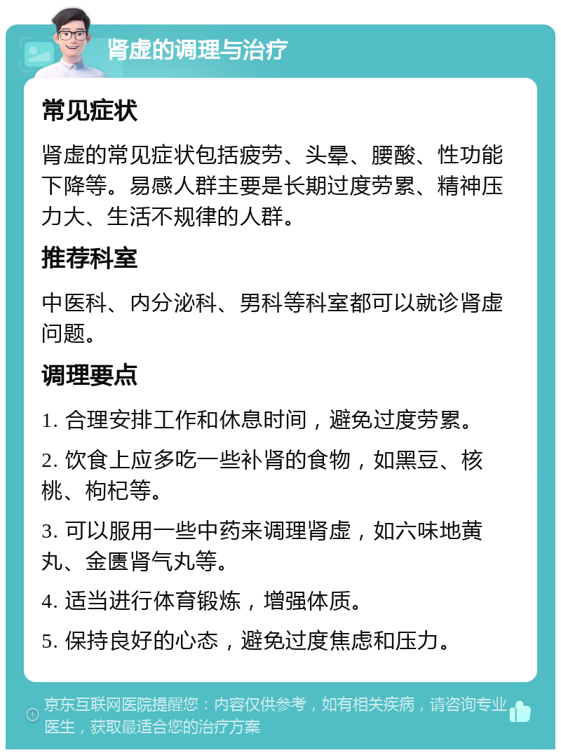 肾虚的调理与治疗 常见症状 肾虚的常见症状包括疲劳、头晕、腰酸、性功能下降等。易感人群主要是长期过度劳累、精神压力大、生活不规律的人群。 推荐科室 中医科、内分泌科、男科等科室都可以就诊肾虚问题。 调理要点 1. 合理安排工作和休息时间，避免过度劳累。 2. 饮食上应多吃一些补肾的食物，如黑豆、核桃、枸杞等。 3. 可以服用一些中药来调理肾虚，如六味地黄丸、金匮肾气丸等。 4. 适当进行体育锻炼，增强体质。 5. 保持良好的心态，避免过度焦虑和压力。