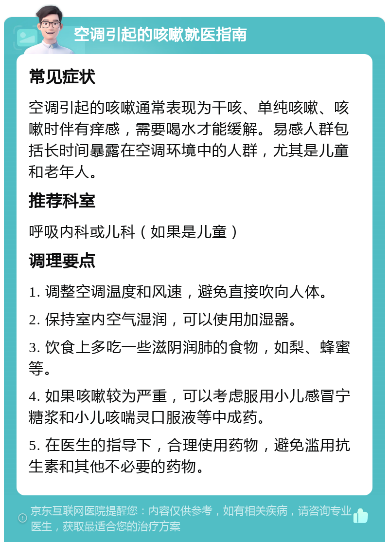 空调引起的咳嗽就医指南 常见症状 空调引起的咳嗽通常表现为干咳、单纯咳嗽、咳嗽时伴有痒感，需要喝水才能缓解。易感人群包括长时间暴露在空调环境中的人群，尤其是儿童和老年人。 推荐科室 呼吸内科或儿科（如果是儿童） 调理要点 1. 调整空调温度和风速，避免直接吹向人体。 2. 保持室内空气湿润，可以使用加湿器。 3. 饮食上多吃一些滋阴润肺的食物，如梨、蜂蜜等。 4. 如果咳嗽较为严重，可以考虑服用小儿感冒宁糖浆和小儿咳喘灵口服液等中成药。 5. 在医生的指导下，合理使用药物，避免滥用抗生素和其他不必要的药物。