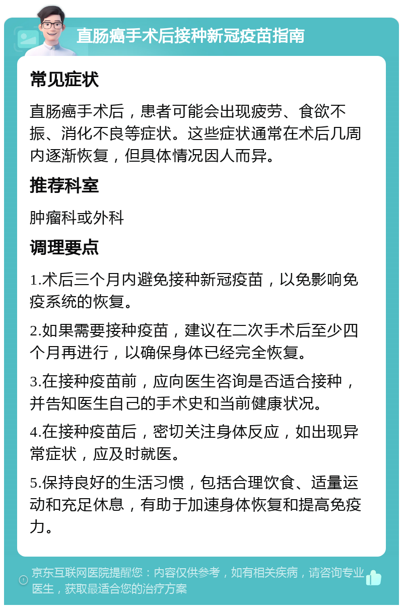 直肠癌手术后接种新冠疫苗指南 常见症状 直肠癌手术后，患者可能会出现疲劳、食欲不振、消化不良等症状。这些症状通常在术后几周内逐渐恢复，但具体情况因人而异。 推荐科室 肿瘤科或外科 调理要点 1.术后三个月内避免接种新冠疫苗，以免影响免疫系统的恢复。 2.如果需要接种疫苗，建议在二次手术后至少四个月再进行，以确保身体已经完全恢复。 3.在接种疫苗前，应向医生咨询是否适合接种，并告知医生自己的手术史和当前健康状况。 4.在接种疫苗后，密切关注身体反应，如出现异常症状，应及时就医。 5.保持良好的生活习惯，包括合理饮食、适量运动和充足休息，有助于加速身体恢复和提高免疫力。