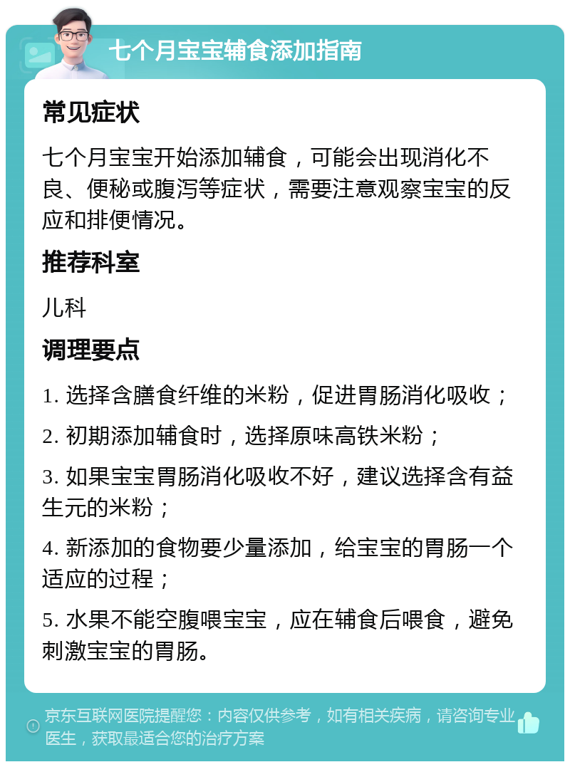 七个月宝宝辅食添加指南 常见症状 七个月宝宝开始添加辅食，可能会出现消化不良、便秘或腹泻等症状，需要注意观察宝宝的反应和排便情况。 推荐科室 儿科 调理要点 1. 选择含膳食纤维的米粉，促进胃肠消化吸收； 2. 初期添加辅食时，选择原味高铁米粉； 3. 如果宝宝胃肠消化吸收不好，建议选择含有益生元的米粉； 4. 新添加的食物要少量添加，给宝宝的胃肠一个适应的过程； 5. 水果不能空腹喂宝宝，应在辅食后喂食，避免刺激宝宝的胃肠。