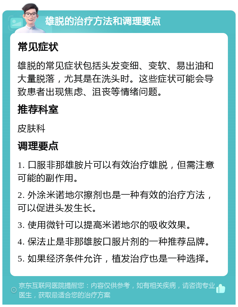 雄脱的治疗方法和调理要点 常见症状 雄脱的常见症状包括头发变细、变软、易出油和大量脱落，尤其是在洗头时。这些症状可能会导致患者出现焦虑、沮丧等情绪问题。 推荐科室 皮肤科 调理要点 1. 口服非那雄胺片可以有效治疗雄脱，但需注意可能的副作用。 2. 外涂米诺地尔擦剂也是一种有效的治疗方法，可以促进头发生长。 3. 使用微针可以提高米诺地尔的吸收效果。 4. 保法止是非那雄胺口服片剂的一种推荐品牌。 5. 如果经济条件允许，植发治疗也是一种选择。