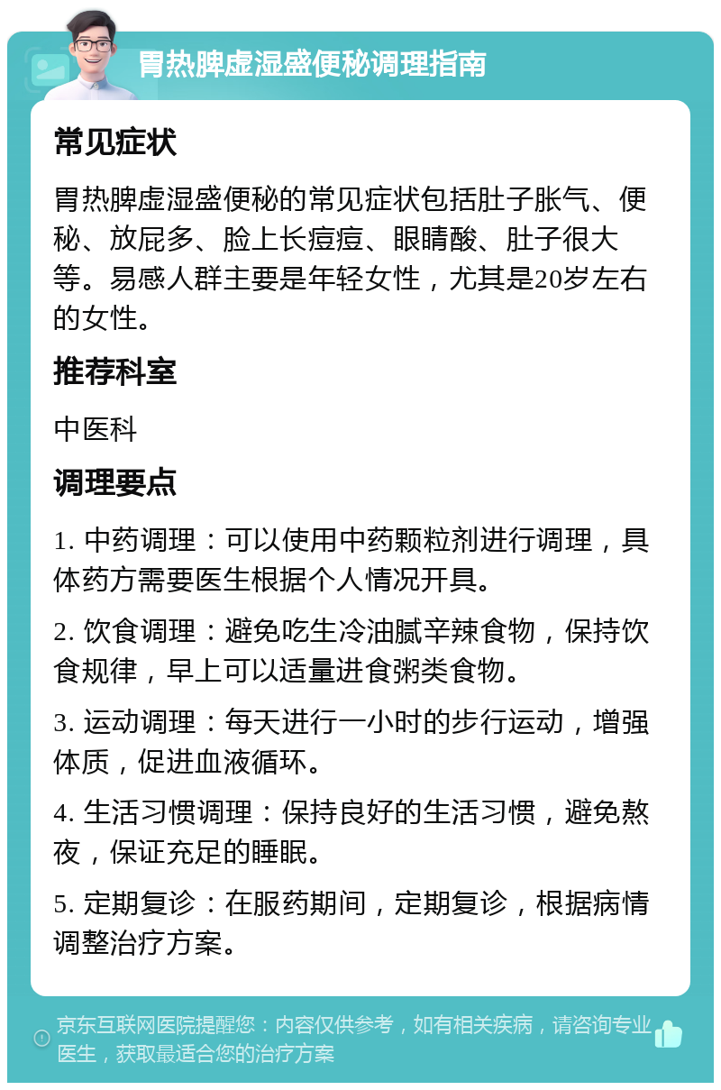 胃热脾虚湿盛便秘调理指南 常见症状 胃热脾虚湿盛便秘的常见症状包括肚子胀气、便秘、放屁多、脸上长痘痘、眼睛酸、肚子很大等。易感人群主要是年轻女性，尤其是20岁左右的女性。 推荐科室 中医科 调理要点 1. 中药调理：可以使用中药颗粒剂进行调理，具体药方需要医生根据个人情况开具。 2. 饮食调理：避免吃生冷油腻辛辣食物，保持饮食规律，早上可以适量进食粥类食物。 3. 运动调理：每天进行一小时的步行运动，增强体质，促进血液循环。 4. 生活习惯调理：保持良好的生活习惯，避免熬夜，保证充足的睡眠。 5. 定期复诊：在服药期间，定期复诊，根据病情调整治疗方案。