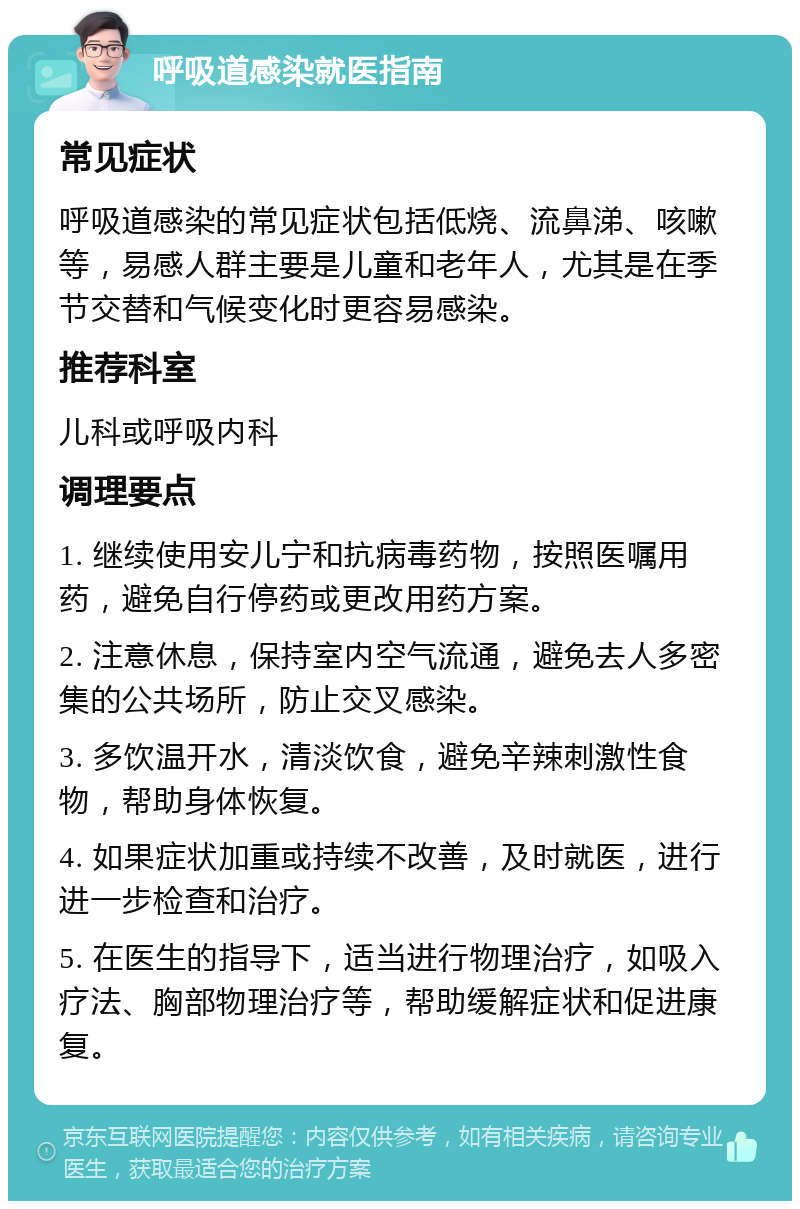 呼吸道感染就医指南 常见症状 呼吸道感染的常见症状包括低烧、流鼻涕、咳嗽等，易感人群主要是儿童和老年人，尤其是在季节交替和气候变化时更容易感染。 推荐科室 儿科或呼吸内科 调理要点 1. 继续使用安儿宁和抗病毒药物，按照医嘱用药，避免自行停药或更改用药方案。 2. 注意休息，保持室内空气流通，避免去人多密集的公共场所，防止交叉感染。 3. 多饮温开水，清淡饮食，避免辛辣刺激性食物，帮助身体恢复。 4. 如果症状加重或持续不改善，及时就医，进行进一步检查和治疗。 5. 在医生的指导下，适当进行物理治疗，如吸入疗法、胸部物理治疗等，帮助缓解症状和促进康复。