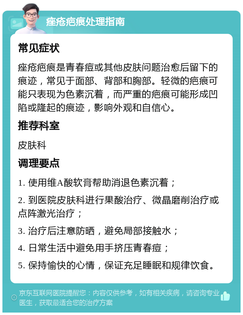 痤疮疤痕处理指南 常见症状 痤疮疤痕是青春痘或其他皮肤问题治愈后留下的痕迹，常见于面部、背部和胸部。轻微的疤痕可能只表现为色素沉着，而严重的疤痕可能形成凹陷或隆起的痕迹，影响外观和自信心。 推荐科室 皮肤科 调理要点 1. 使用维A酸软膏帮助消退色素沉着； 2. 到医院皮肤科进行果酸治疗、微晶磨削治疗或点阵激光治疗； 3. 治疗后注意防晒，避免局部接触水； 4. 日常生活中避免用手挤压青春痘； 5. 保持愉快的心情，保证充足睡眠和规律饮食。