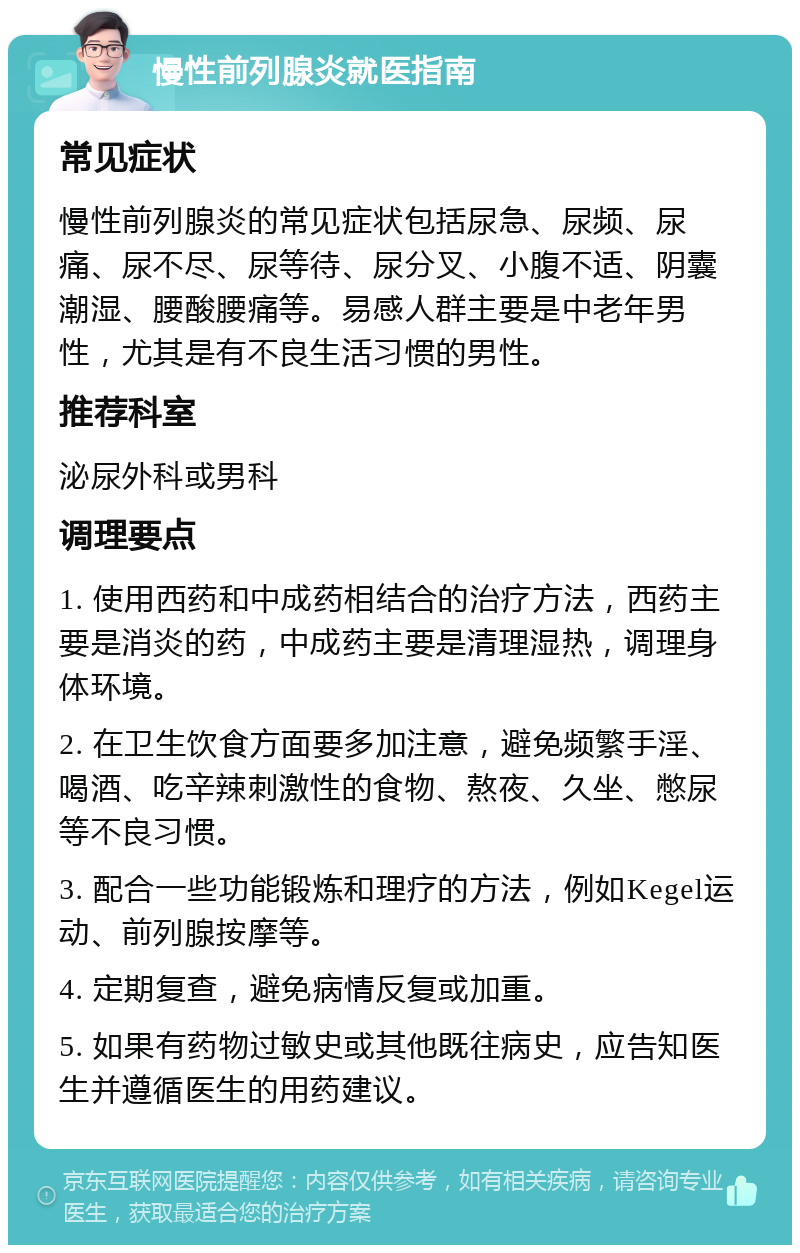 慢性前列腺炎就医指南 常见症状 慢性前列腺炎的常见症状包括尿急、尿频、尿痛、尿不尽、尿等待、尿分叉、小腹不适、阴囊潮湿、腰酸腰痛等。易感人群主要是中老年男性，尤其是有不良生活习惯的男性。 推荐科室 泌尿外科或男科 调理要点 1. 使用西药和中成药相结合的治疗方法，西药主要是消炎的药，中成药主要是清理湿热，调理身体环境。 2. 在卫生饮食方面要多加注意，避免频繁手淫、喝酒、吃辛辣刺激性的食物、熬夜、久坐、憋尿等不良习惯。 3. 配合一些功能锻炼和理疗的方法，例如Kegel运动、前列腺按摩等。 4. 定期复查，避免病情反复或加重。 5. 如果有药物过敏史或其他既往病史，应告知医生并遵循医生的用药建议。