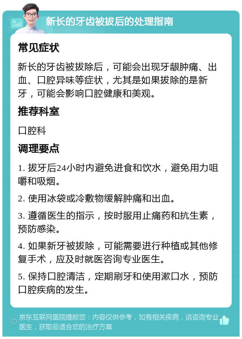 新长的牙齿被拔后的处理指南 常见症状 新长的牙齿被拔除后，可能会出现牙龈肿痛、出血、口腔异味等症状，尤其是如果拔除的是新牙，可能会影响口腔健康和美观。 推荐科室 口腔科 调理要点 1. 拔牙后24小时内避免进食和饮水，避免用力咀嚼和吸烟。 2. 使用冰袋或冷敷物缓解肿痛和出血。 3. 遵循医生的指示，按时服用止痛药和抗生素，预防感染。 4. 如果新牙被拔除，可能需要进行种植或其他修复手术，应及时就医咨询专业医生。 5. 保持口腔清洁，定期刷牙和使用漱口水，预防口腔疾病的发生。