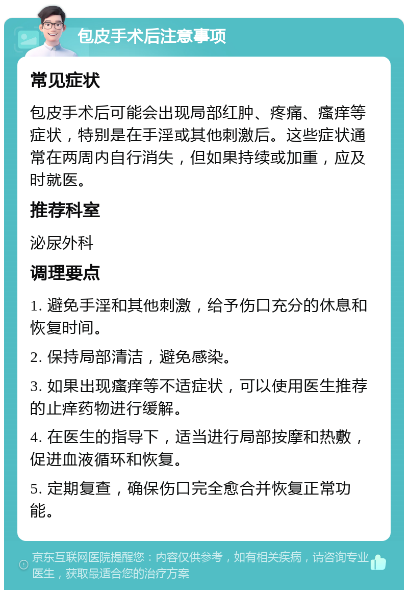 包皮手术后注意事项 常见症状 包皮手术后可能会出现局部红肿、疼痛、瘙痒等症状，特别是在手淫或其他刺激后。这些症状通常在两周内自行消失，但如果持续或加重，应及时就医。 推荐科室 泌尿外科 调理要点 1. 避免手淫和其他刺激，给予伤口充分的休息和恢复时间。 2. 保持局部清洁，避免感染。 3. 如果出现瘙痒等不适症状，可以使用医生推荐的止痒药物进行缓解。 4. 在医生的指导下，适当进行局部按摩和热敷，促进血液循环和恢复。 5. 定期复查，确保伤口完全愈合并恢复正常功能。