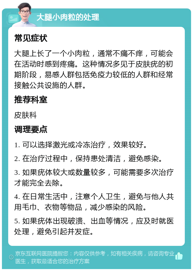 大腿小肉粒的处理 常见症状 大腿上长了一个小肉粒，通常不痛不痒，可能会在活动时感到疼痛。这种情况多见于皮肤疣的初期阶段，易感人群包括免疫力较低的人群和经常接触公共设施的人群。 推荐科室 皮肤科 调理要点 1. 可以选择激光或冷冻治疗，效果较好。 2. 在治疗过程中，保持患处清洁，避免感染。 3. 如果疣体较大或数量较多，可能需要多次治疗才能完全去除。 4. 在日常生活中，注意个人卫生，避免与他人共用毛巾、衣物等物品，减少感染的风险。 5. 如果疣体出现破溃、出血等情况，应及时就医处理，避免引起并发症。