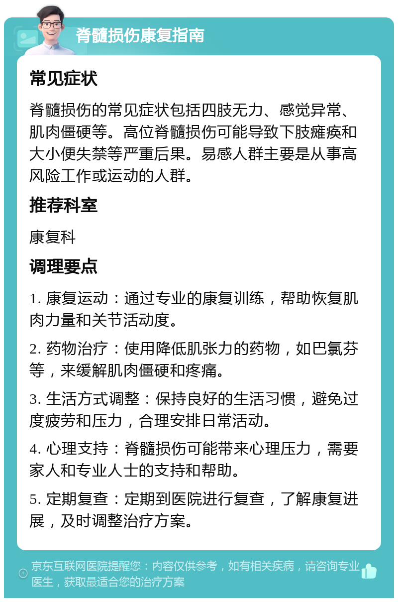 脊髓损伤康复指南 常见症状 脊髓损伤的常见症状包括四肢无力、感觉异常、肌肉僵硬等。高位脊髓损伤可能导致下肢瘫痪和大小便失禁等严重后果。易感人群主要是从事高风险工作或运动的人群。 推荐科室 康复科 调理要点 1. 康复运动：通过专业的康复训练，帮助恢复肌肉力量和关节活动度。 2. 药物治疗：使用降低肌张力的药物，如巴氯芬等，来缓解肌肉僵硬和疼痛。 3. 生活方式调整：保持良好的生活习惯，避免过度疲劳和压力，合理安排日常活动。 4. 心理支持：脊髓损伤可能带来心理压力，需要家人和专业人士的支持和帮助。 5. 定期复查：定期到医院进行复查，了解康复进展，及时调整治疗方案。