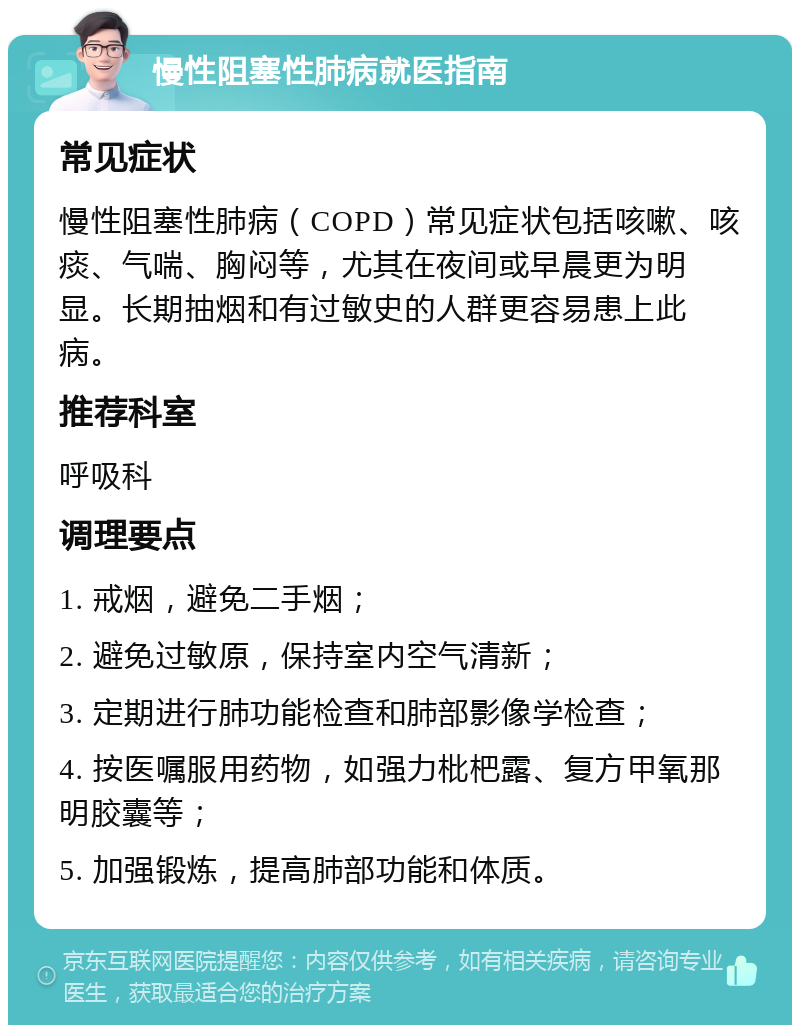 慢性阻塞性肺病就医指南 常见症状 慢性阻塞性肺病（COPD）常见症状包括咳嗽、咳痰、气喘、胸闷等，尤其在夜间或早晨更为明显。长期抽烟和有过敏史的人群更容易患上此病。 推荐科室 呼吸科 调理要点 1. 戒烟，避免二手烟； 2. 避免过敏原，保持室内空气清新； 3. 定期进行肺功能检查和肺部影像学检查； 4. 按医嘱服用药物，如强力枇杷露、复方甲氧那明胶囊等； 5. 加强锻炼，提高肺部功能和体质。