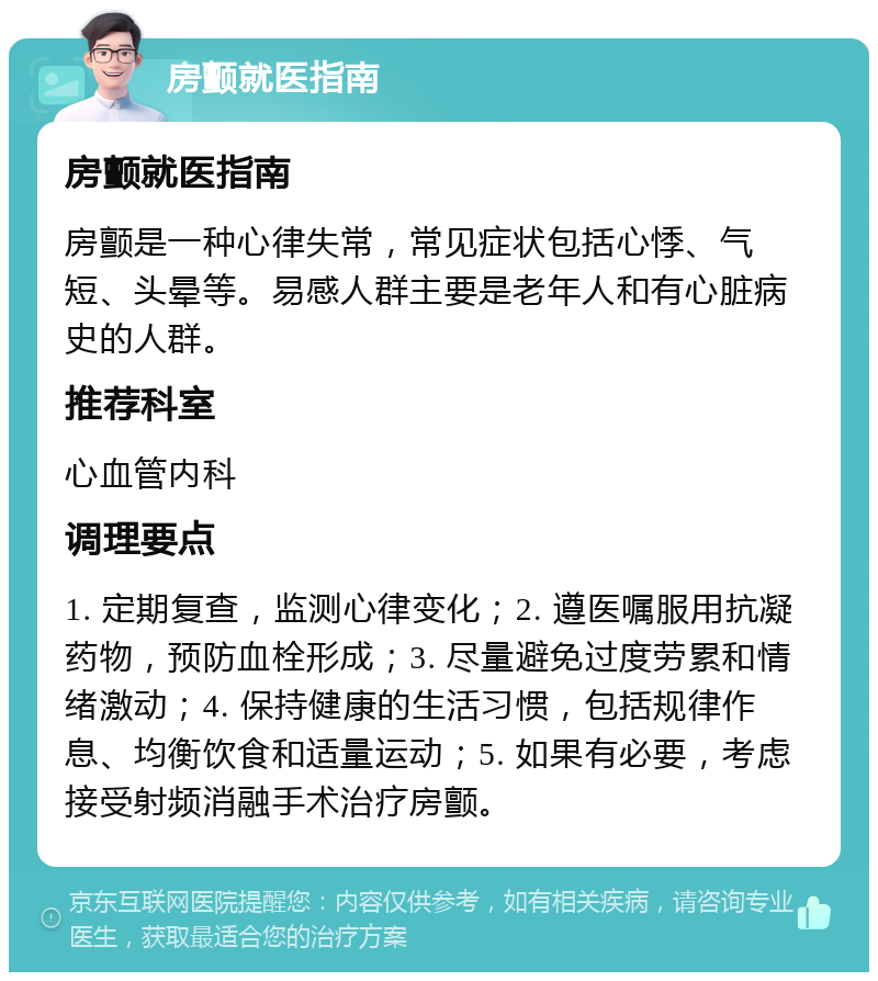 房颤就医指南 房颤就医指南 房颤是一种心律失常，常见症状包括心悸、气短、头晕等。易感人群主要是老年人和有心脏病史的人群。 推荐科室 心血管内科 调理要点 1. 定期复查，监测心律变化；2. 遵医嘱服用抗凝药物，预防血栓形成；3. 尽量避免过度劳累和情绪激动；4. 保持健康的生活习惯，包括规律作息、均衡饮食和适量运动；5. 如果有必要，考虑接受射频消融手术治疗房颤。