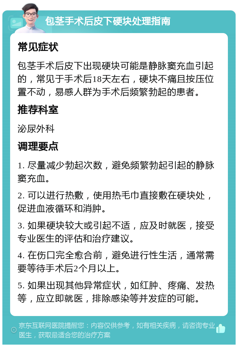 包茎手术后皮下硬块处理指南 常见症状 包茎手术后皮下出现硬块可能是静脉窦充血引起的，常见于手术后18天左右，硬块不痛且按压位置不动，易感人群为手术后频繁勃起的患者。 推荐科室 泌尿外科 调理要点 1. 尽量减少勃起次数，避免频繁勃起引起的静脉窦充血。 2. 可以进行热敷，使用热毛巾直接敷在硬块处，促进血液循环和消肿。 3. 如果硬块较大或引起不适，应及时就医，接受专业医生的评估和治疗建议。 4. 在伤口完全愈合前，避免进行性生活，通常需要等待手术后2个月以上。 5. 如果出现其他异常症状，如红肿、疼痛、发热等，应立即就医，排除感染等并发症的可能。