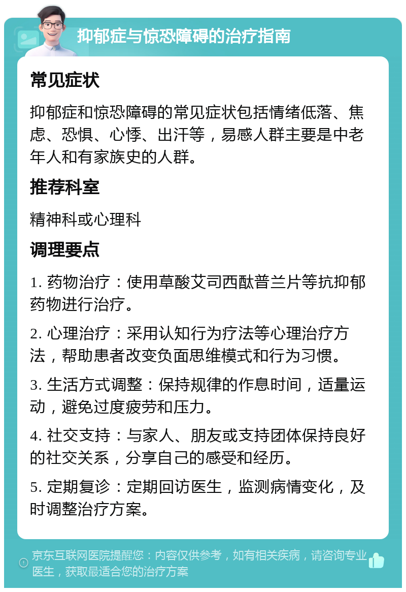 抑郁症与惊恐障碍的治疗指南 常见症状 抑郁症和惊恐障碍的常见症状包括情绪低落、焦虑、恐惧、心悸、出汗等，易感人群主要是中老年人和有家族史的人群。 推荐科室 精神科或心理科 调理要点 1. 药物治疗：使用草酸艾司西酞普兰片等抗抑郁药物进行治疗。 2. 心理治疗：采用认知行为疗法等心理治疗方法，帮助患者改变负面思维模式和行为习惯。 3. 生活方式调整：保持规律的作息时间，适量运动，避免过度疲劳和压力。 4. 社交支持：与家人、朋友或支持团体保持良好的社交关系，分享自己的感受和经历。 5. 定期复诊：定期回访医生，监测病情变化，及时调整治疗方案。