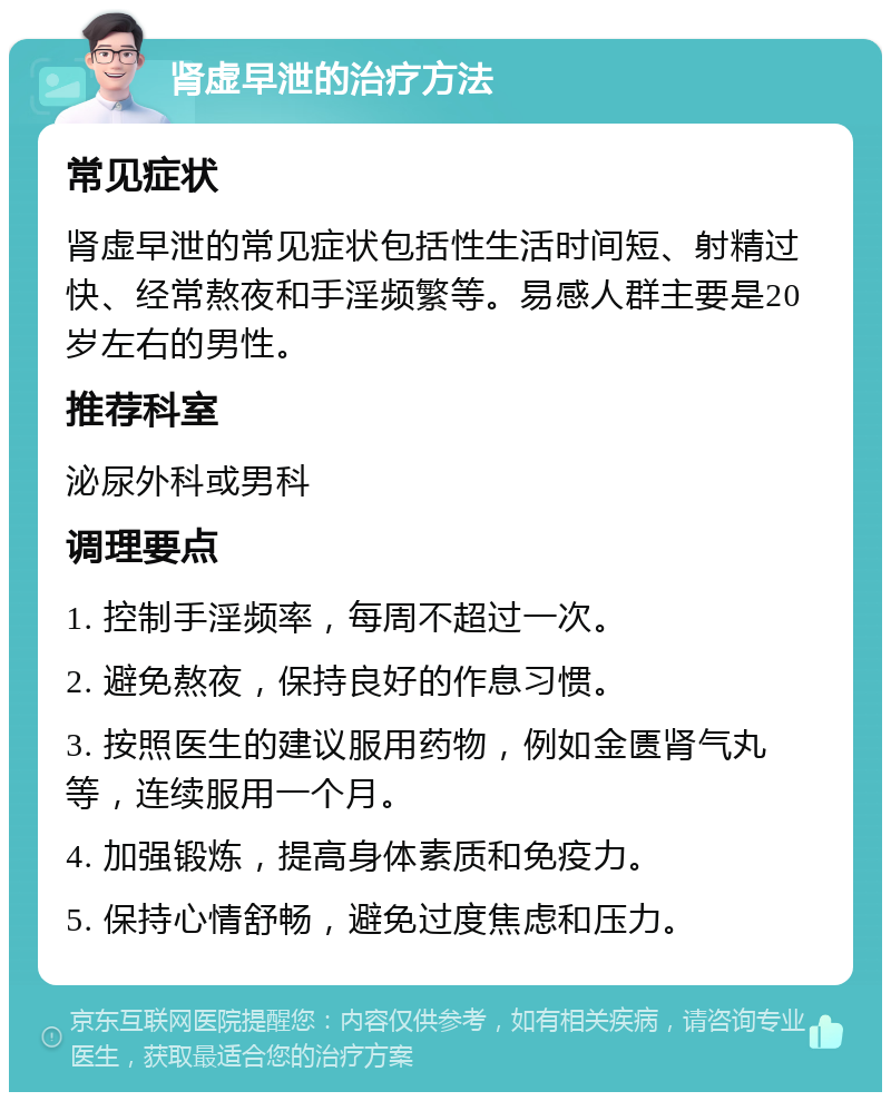 肾虚早泄的治疗方法 常见症状 肾虚早泄的常见症状包括性生活时间短、射精过快、经常熬夜和手淫频繁等。易感人群主要是20岁左右的男性。 推荐科室 泌尿外科或男科 调理要点 1. 控制手淫频率，每周不超过一次。 2. 避免熬夜，保持良好的作息习惯。 3. 按照医生的建议服用药物，例如金匮肾气丸等，连续服用一个月。 4. 加强锻炼，提高身体素质和免疫力。 5. 保持心情舒畅，避免过度焦虑和压力。