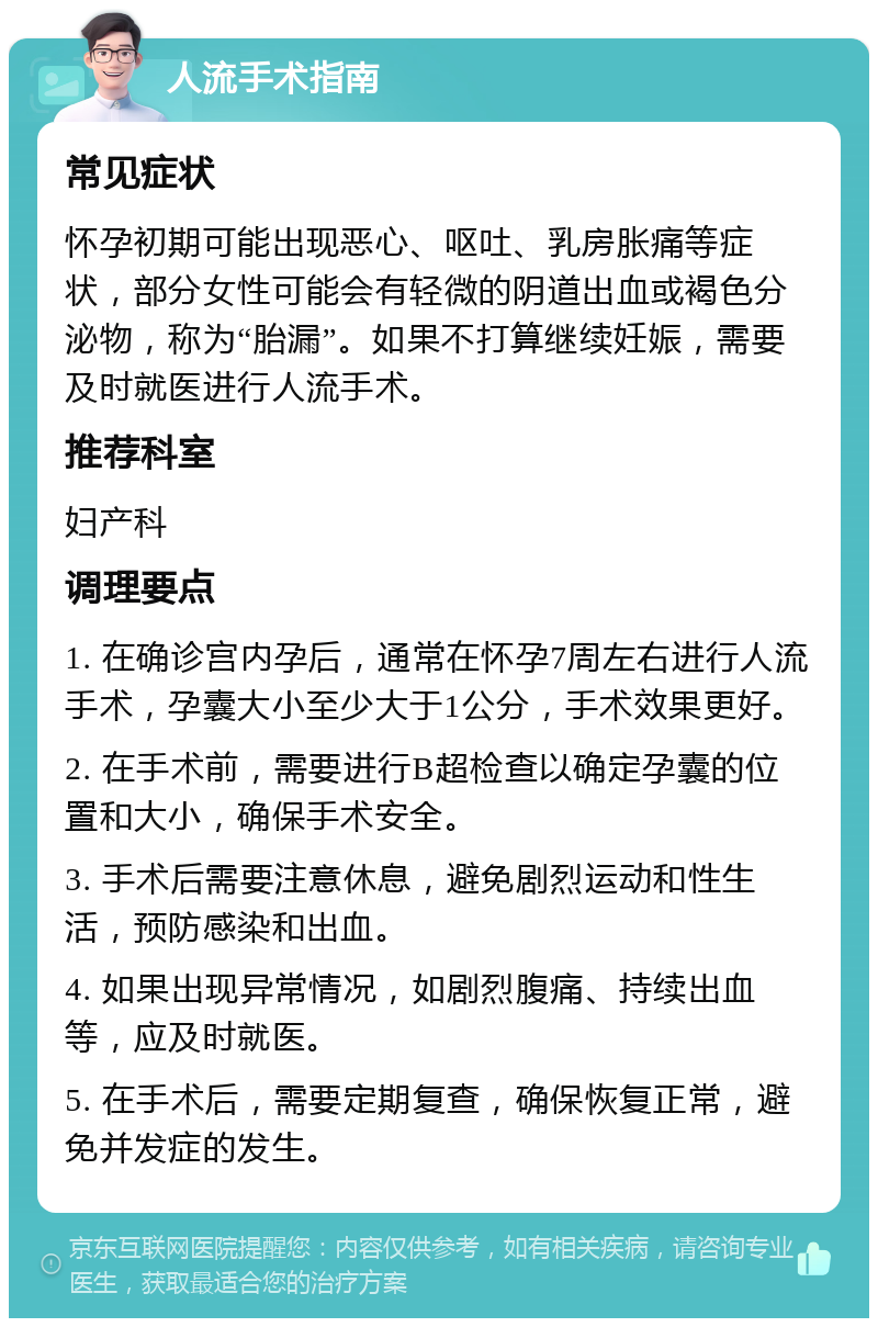 人流手术指南 常见症状 怀孕初期可能出现恶心、呕吐、乳房胀痛等症状，部分女性可能会有轻微的阴道出血或褐色分泌物，称为“胎漏”。如果不打算继续妊娠，需要及时就医进行人流手术。 推荐科室 妇产科 调理要点 1. 在确诊宫内孕后，通常在怀孕7周左右进行人流手术，孕囊大小至少大于1公分，手术效果更好。 2. 在手术前，需要进行B超检查以确定孕囊的位置和大小，确保手术安全。 3. 手术后需要注意休息，避免剧烈运动和性生活，预防感染和出血。 4. 如果出现异常情况，如剧烈腹痛、持续出血等，应及时就医。 5. 在手术后，需要定期复查，确保恢复正常，避免并发症的发生。