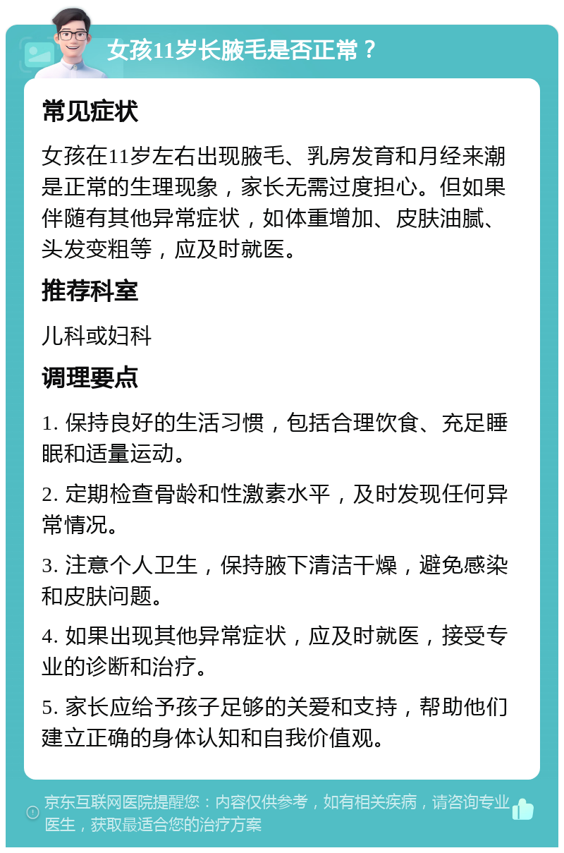 女孩11岁长腋毛是否正常？ 常见症状 女孩在11岁左右出现腋毛、乳房发育和月经来潮是正常的生理现象，家长无需过度担心。但如果伴随有其他异常症状，如体重增加、皮肤油腻、头发变粗等，应及时就医。 推荐科室 儿科或妇科 调理要点 1. 保持良好的生活习惯，包括合理饮食、充足睡眠和适量运动。 2. 定期检查骨龄和性激素水平，及时发现任何异常情况。 3. 注意个人卫生，保持腋下清洁干燥，避免感染和皮肤问题。 4. 如果出现其他异常症状，应及时就医，接受专业的诊断和治疗。 5. 家长应给予孩子足够的关爱和支持，帮助他们建立正确的身体认知和自我价值观。