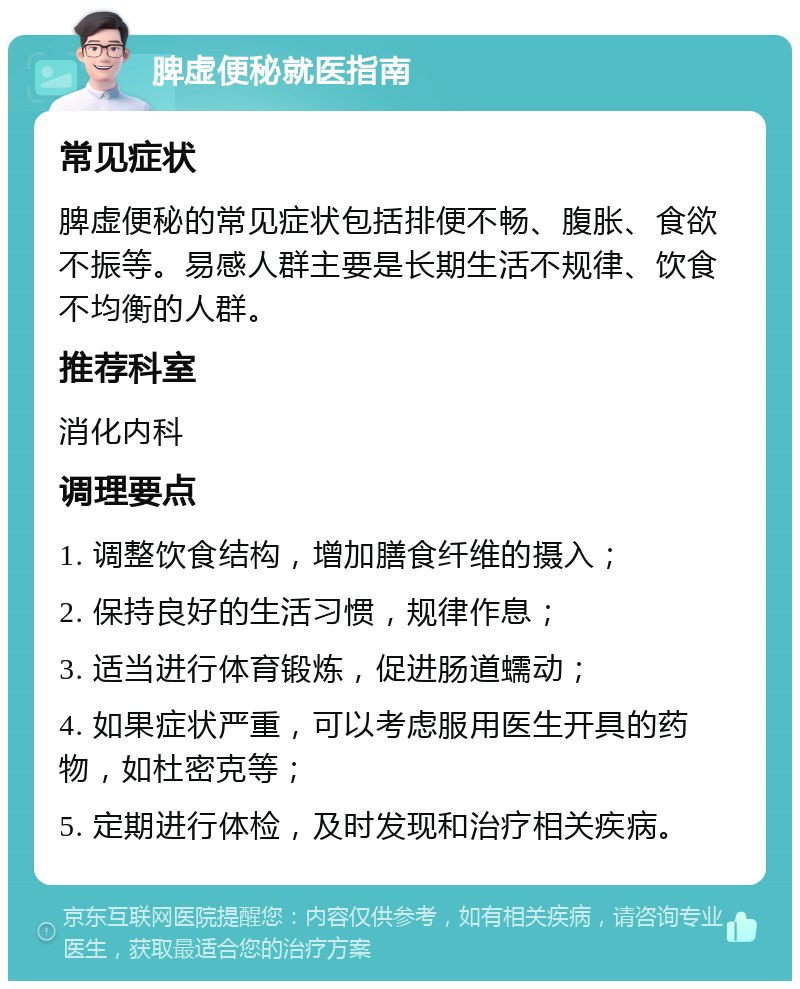 脾虚便秘就医指南 常见症状 脾虚便秘的常见症状包括排便不畅、腹胀、食欲不振等。易感人群主要是长期生活不规律、饮食不均衡的人群。 推荐科室 消化内科 调理要点 1. 调整饮食结构，增加膳食纤维的摄入； 2. 保持良好的生活习惯，规律作息； 3. 适当进行体育锻炼，促进肠道蠕动； 4. 如果症状严重，可以考虑服用医生开具的药物，如杜密克等； 5. 定期进行体检，及时发现和治疗相关疾病。