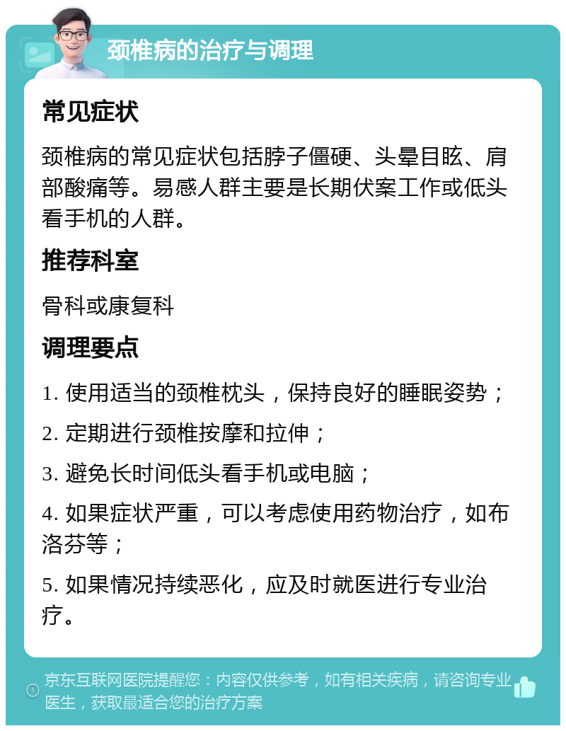 颈椎病的治疗与调理 常见症状 颈椎病的常见症状包括脖子僵硬、头晕目眩、肩部酸痛等。易感人群主要是长期伏案工作或低头看手机的人群。 推荐科室 骨科或康复科 调理要点 1. 使用适当的颈椎枕头，保持良好的睡眠姿势； 2. 定期进行颈椎按摩和拉伸； 3. 避免长时间低头看手机或电脑； 4. 如果症状严重，可以考虑使用药物治疗，如布洛芬等； 5. 如果情况持续恶化，应及时就医进行专业治疗。