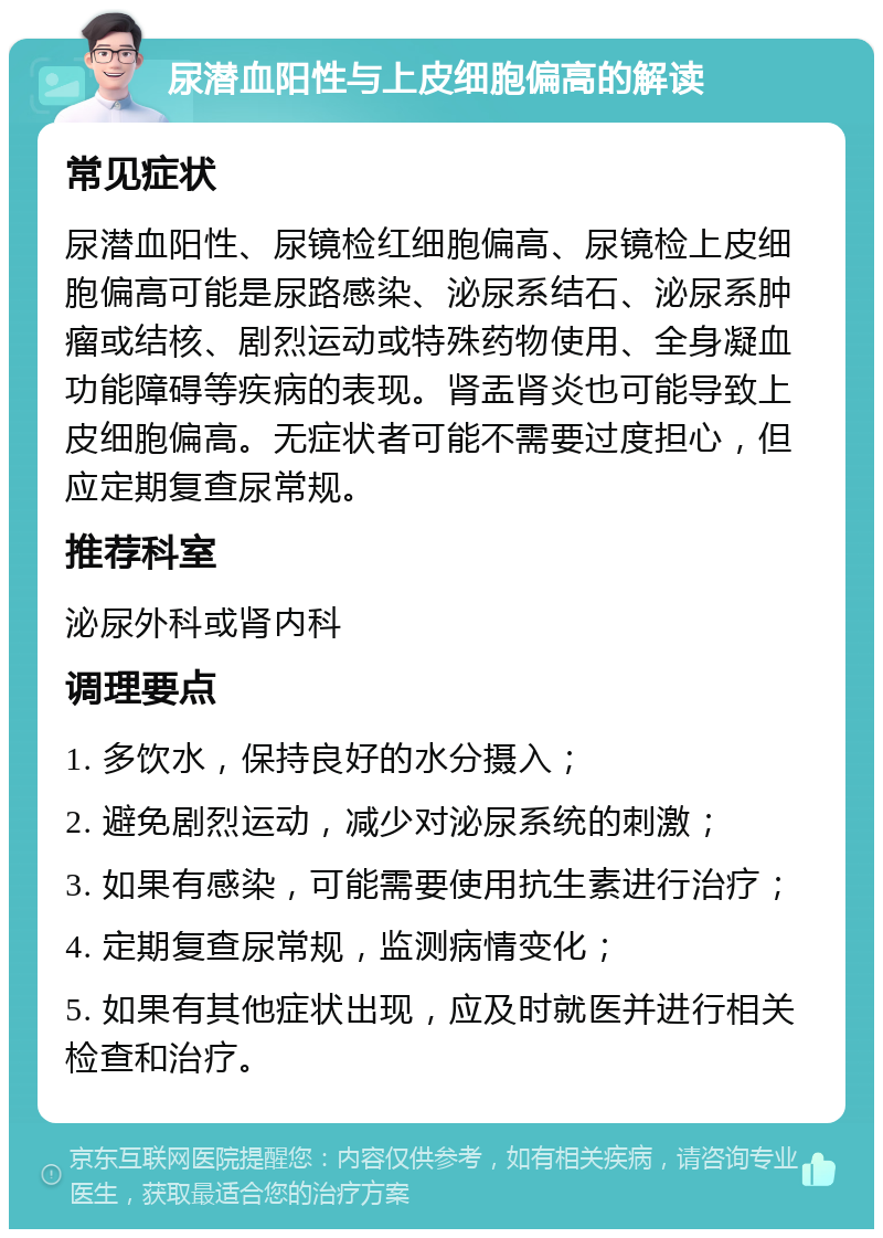 尿潜血阳性与上皮细胞偏高的解读 常见症状 尿潜血阳性、尿镜检红细胞偏高、尿镜检上皮细胞偏高可能是尿路感染、泌尿系结石、泌尿系肿瘤或结核、剧烈运动或特殊药物使用、全身凝血功能障碍等疾病的表现。肾盂肾炎也可能导致上皮细胞偏高。无症状者可能不需要过度担心，但应定期复查尿常规。 推荐科室 泌尿外科或肾内科 调理要点 1. 多饮水，保持良好的水分摄入； 2. 避免剧烈运动，减少对泌尿系统的刺激； 3. 如果有感染，可能需要使用抗生素进行治疗； 4. 定期复查尿常规，监测病情变化； 5. 如果有其他症状出现，应及时就医并进行相关检查和治疗。