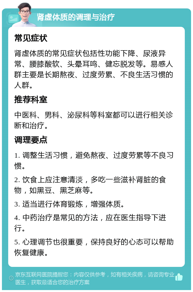 肾虚体质的调理与治疗 常见症状 肾虚体质的常见症状包括性功能下降、尿液异常、腰膝酸软、头晕耳鸣、健忘脱发等。易感人群主要是长期熬夜、过度劳累、不良生活习惯的人群。 推荐科室 中医科、男科、泌尿科等科室都可以进行相关诊断和治疗。 调理要点 1. 调整生活习惯，避免熬夜、过度劳累等不良习惯。 2. 饮食上应注意清淡，多吃一些滋补肾脏的食物，如黑豆、黑芝麻等。 3. 适当进行体育锻炼，增强体质。 4. 中药治疗是常见的方法，应在医生指导下进行。 5. 心理调节也很重要，保持良好的心态可以帮助恢复健康。