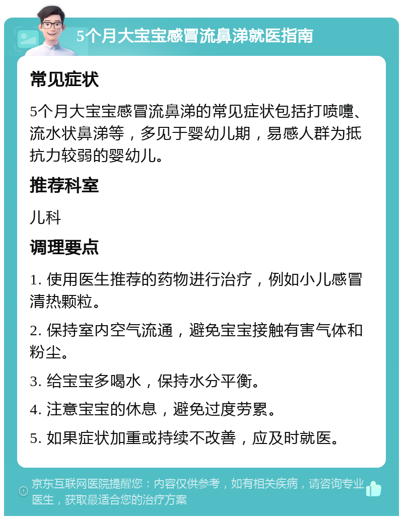 5个月大宝宝感冒流鼻涕就医指南 常见症状 5个月大宝宝感冒流鼻涕的常见症状包括打喷嚏、流水状鼻涕等，多见于婴幼儿期，易感人群为抵抗力较弱的婴幼儿。 推荐科室 儿科 调理要点 1. 使用医生推荐的药物进行治疗，例如小儿感冒清热颗粒。 2. 保持室内空气流通，避免宝宝接触有害气体和粉尘。 3. 给宝宝多喝水，保持水分平衡。 4. 注意宝宝的休息，避免过度劳累。 5. 如果症状加重或持续不改善，应及时就医。